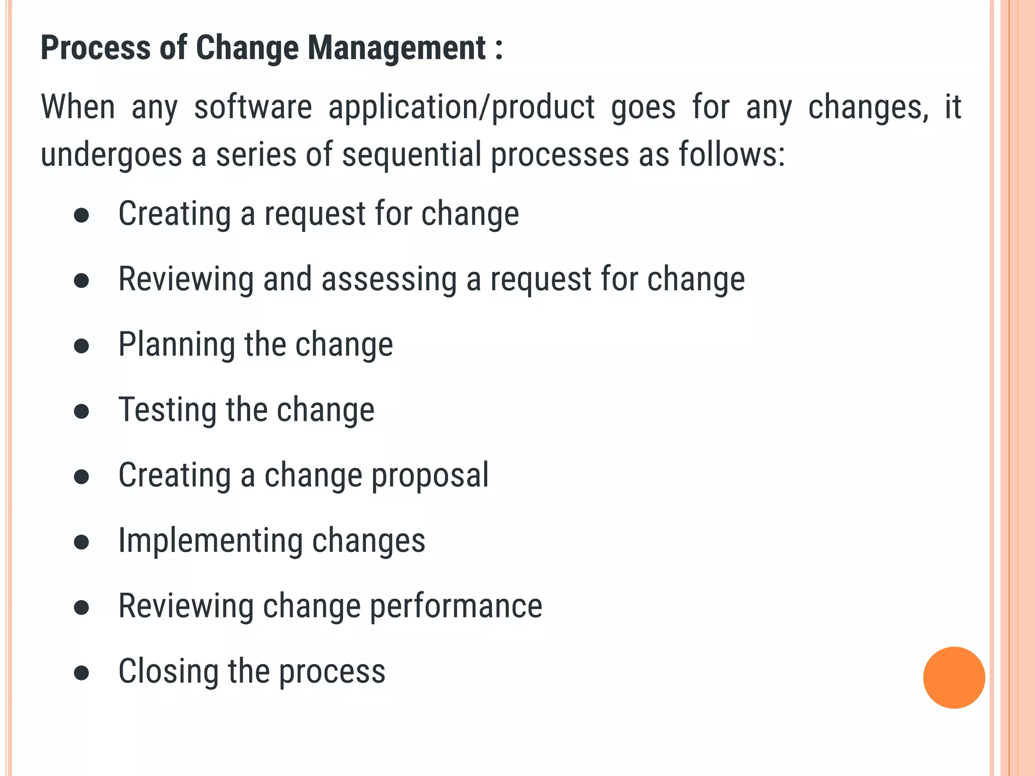 Process of Change Management :
When any software application/product goes for any changes, it
undergoes a series of sequential processes as follows:
● Creating a request for change
● Reviewing and assessing a request for change
● Planning the change
● Testing the change
● Creating a change proposal
● Implementing changes
● Reviewing change performance
● Closing the process
 