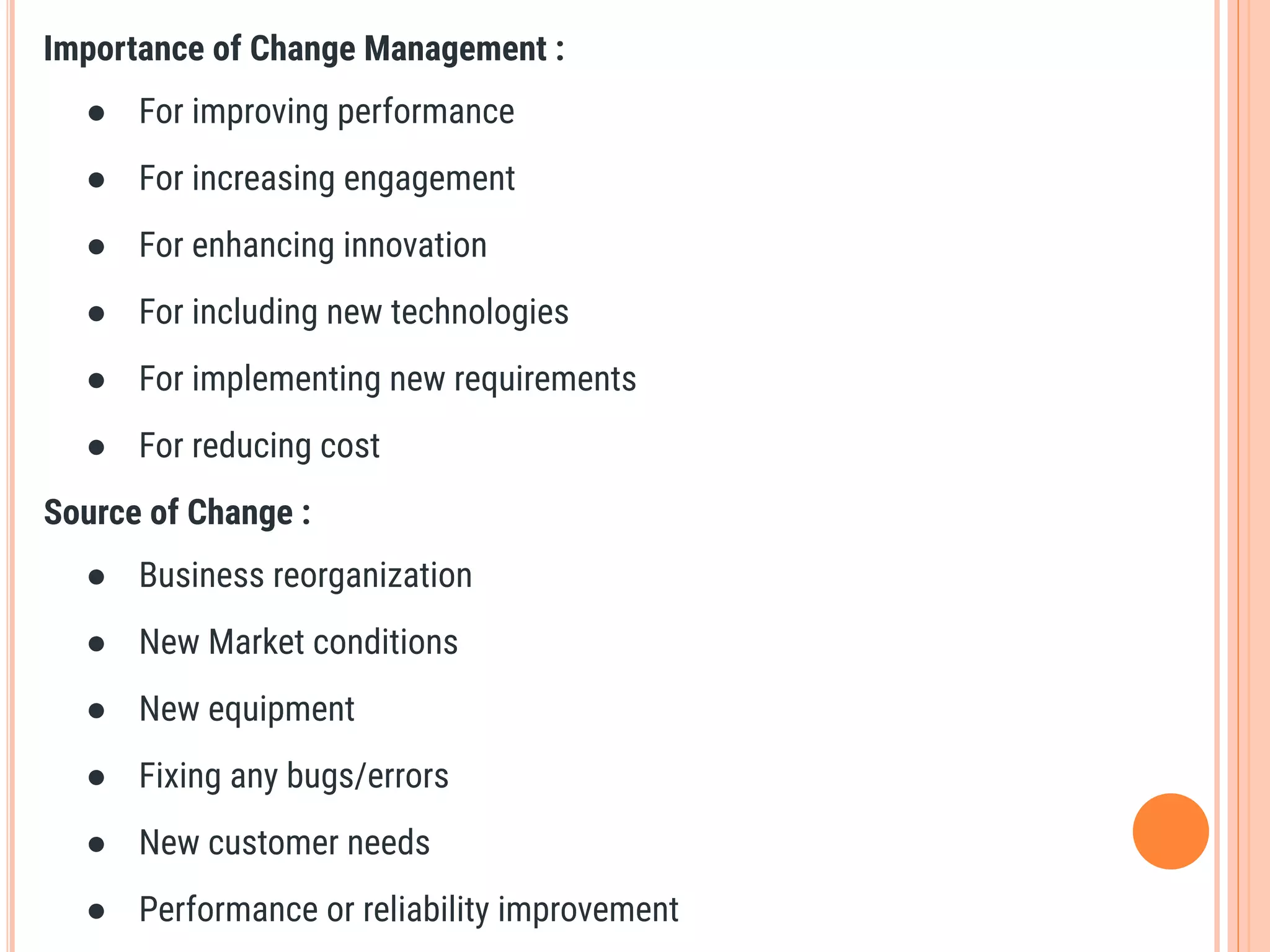 Importance of Change Management :
● For improving performance
● For increasing engagement
● For enhancing innovation
● For including new technologies
● For implementing new requirements
● For reducing cost
Source of Change :
● Business reorganization
● New Market conditions
● New equipment
● Fixing any bugs/errors
● New customer needs
● Performance or reliability improvement
 