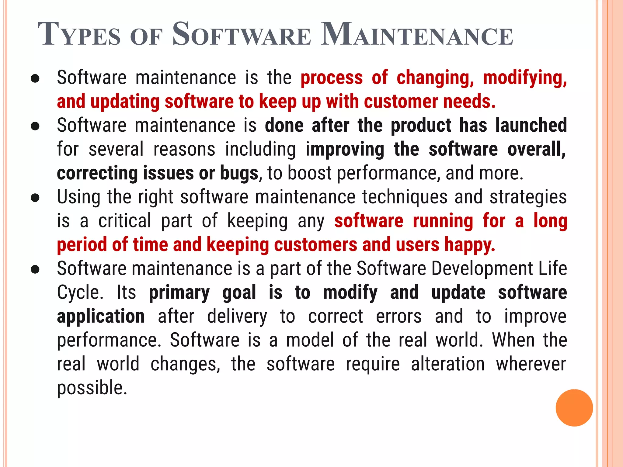 TYPES OF SOFTWARE MAINTENANCE
● Software maintenance is the process of changing, modifying,
and updating software to keep up with customer needs.
● Software maintenance is done after the product has launched
for several reasons including improving the software overall,
correcting issues or bugs, to boost performance, and more.
● Using the right software maintenance techniques and strategies
is a critical part of keeping any software running for a long
period of time and keeping customers and users happy.
● Software maintenance is a part of the Software Development Life
Cycle. Its primary goal is to modify and update software
application after delivery to correct errors and to improve
performance. Software is a model of the real world. When the
real world changes, the software require alteration wherever
possible.
 