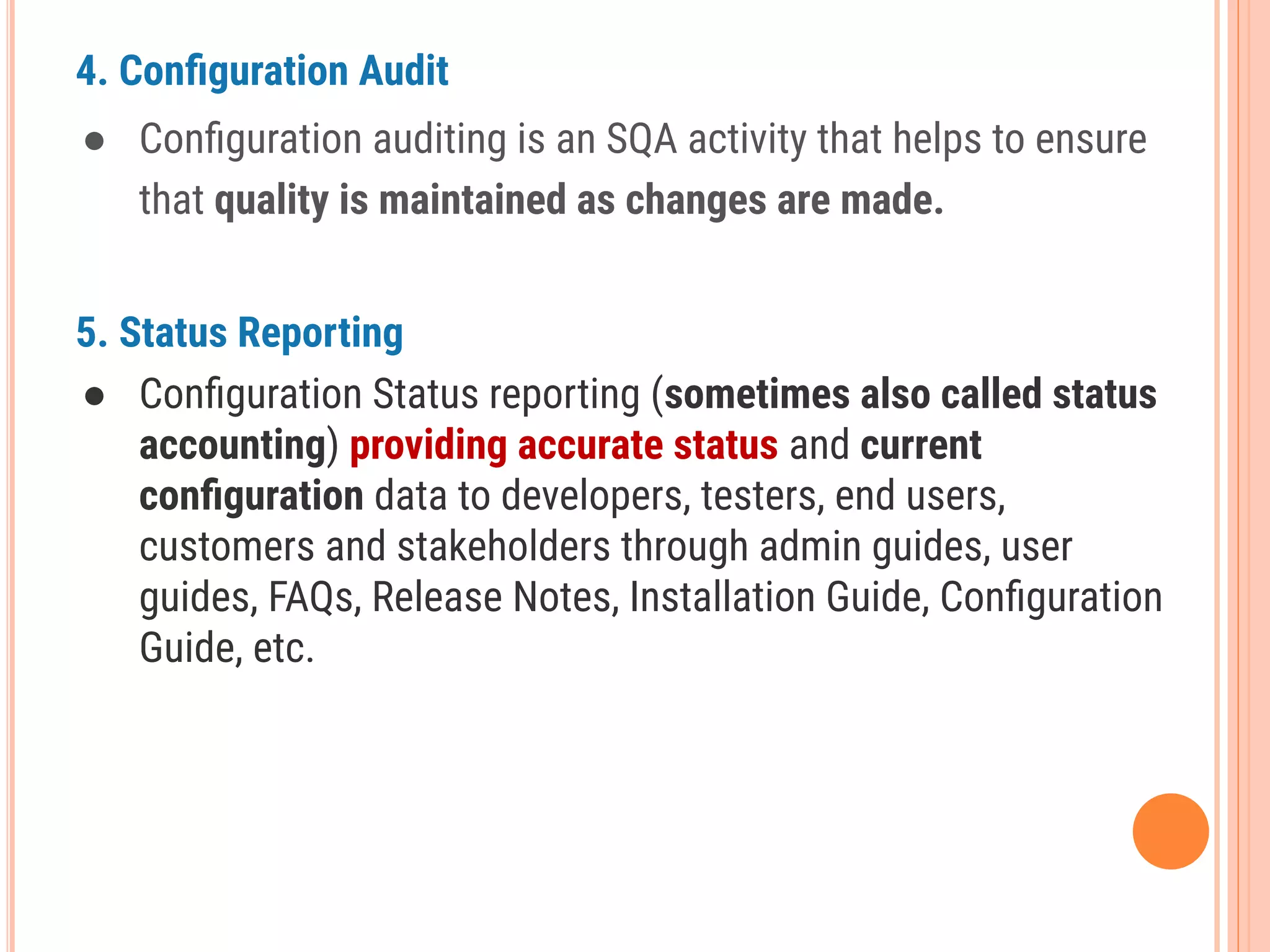 4. Conﬁguration Audit
● Conﬁguration auditing is an SQA activity that helps to ensure
that quality is maintained as changes are made.
5. Status Reporting
● Conﬁguration Status reporting (sometimes also called status
accounting) providing accurate status and current
conﬁguration data to developers, testers, end users,
customers and stakeholders through admin guides, user
guides, FAQs, Release Notes, Installation Guide, Conﬁguration
Guide, etc.
 