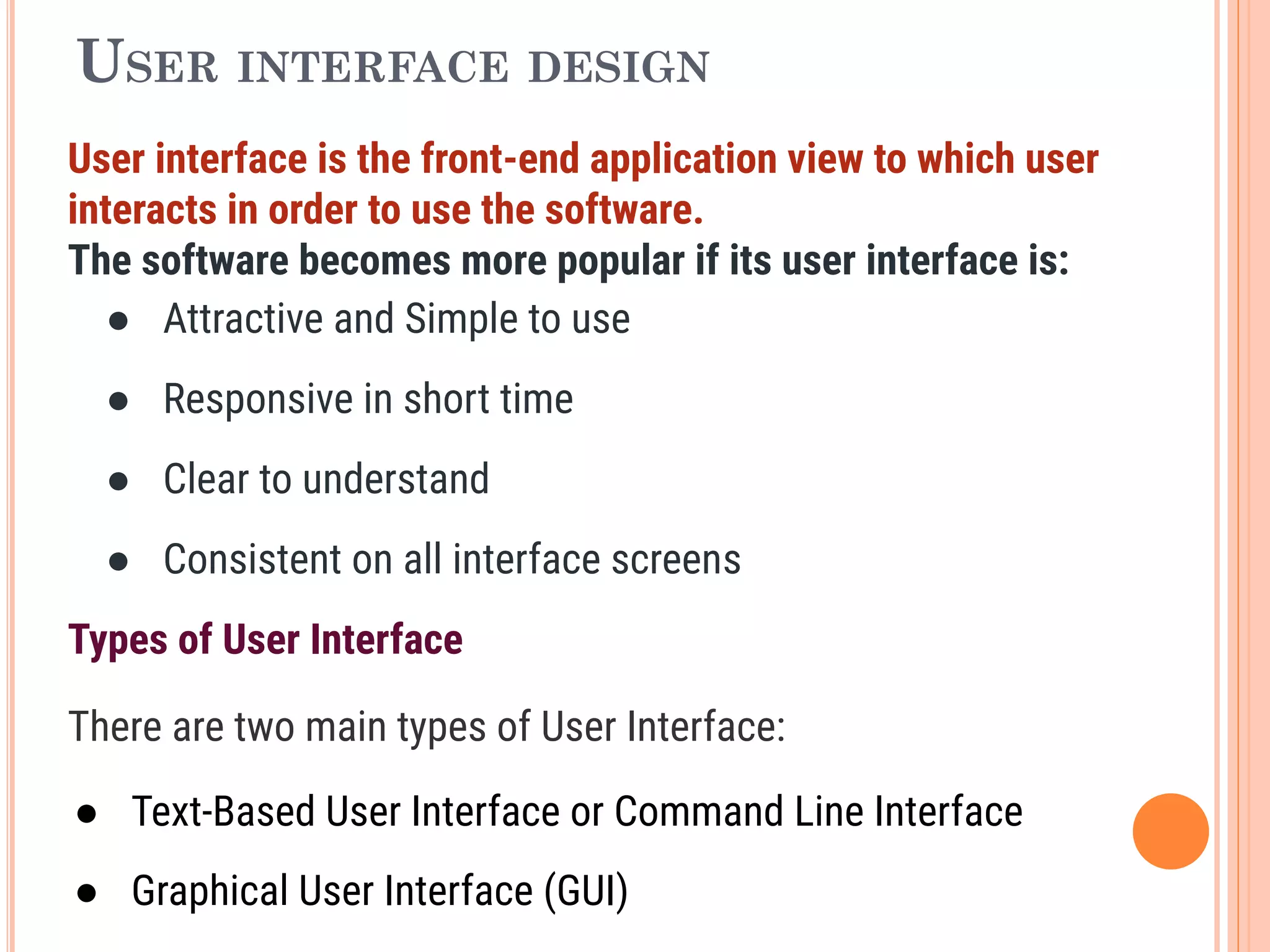 USER INTERFACE DESIGN
User interface is the front-end application view to which user
interacts in order to use the software.
The software becomes more popular if its user interface is:
● Attractive and Simple to use
● Responsive in short time
● Clear to understand
● Consistent on all interface screens
Types of User Interface
There are two main types of User Interface:
● Text-Based User Interface or Command Line Interface
● Graphical User Interface (GUI)
 