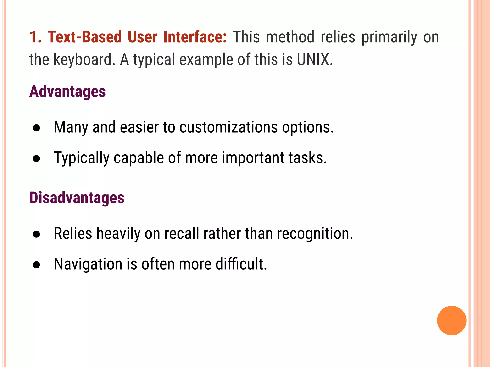 1. Text-Based User Interface: This method relies primarily on
the keyboard. A typical example of this is UNIX.
Advantages
● Many and easier to customizations options.
● Typically capable of more important tasks.
Disadvantages
● Relies heavily on recall rather than recognition.
● Navigation is often more diﬃcult.
 
