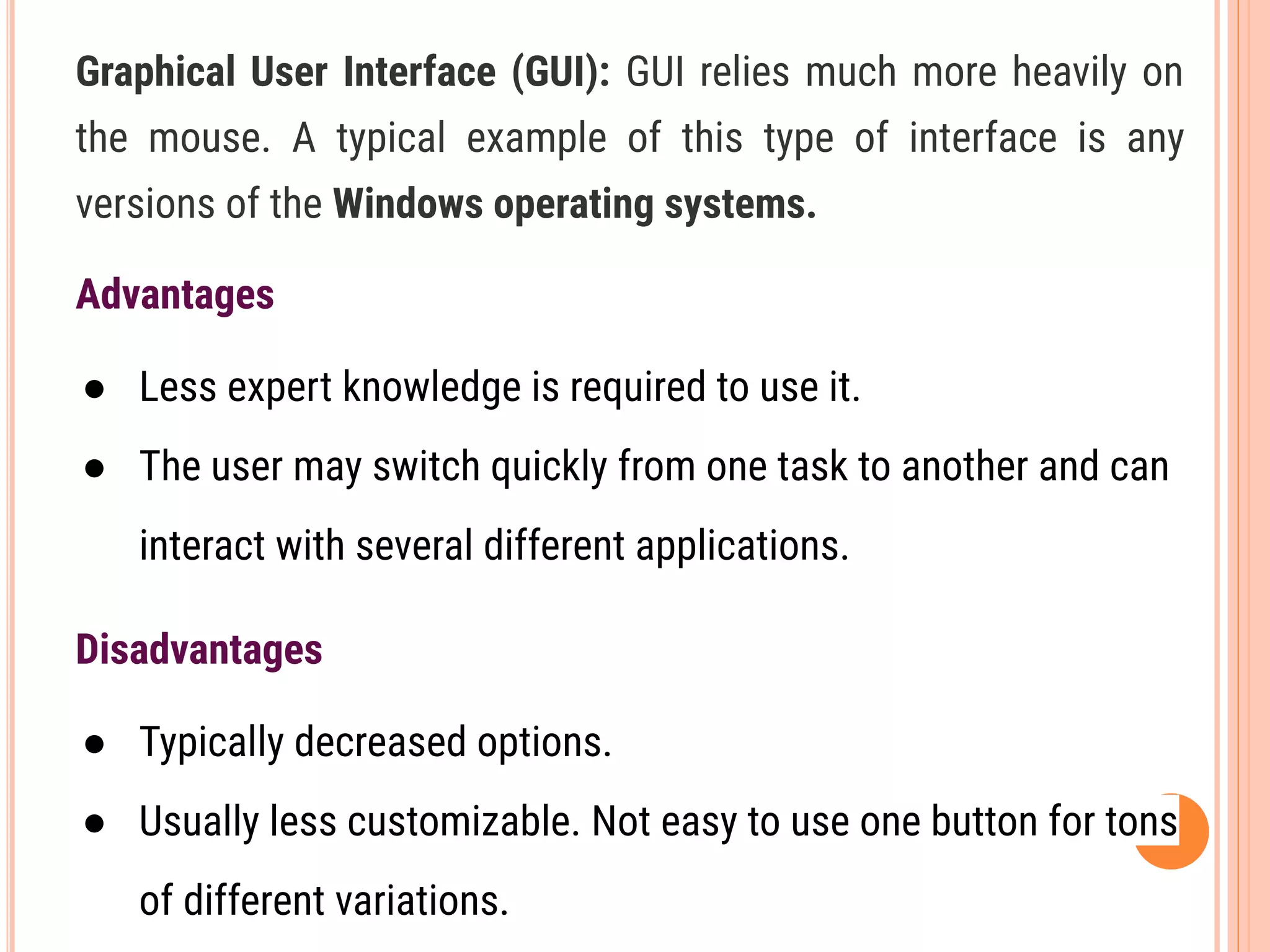 Graphical User Interface (GUI): GUI relies much more heavily on
the mouse. A typical example of this type of interface is any
versions of the Windows operating systems.
Advantages
● Less expert knowledge is required to use it.
● The user may switch quickly from one task to another and can
interact with several different applications.
Disadvantages
● Typically decreased options.
● Usually less customizable. Not easy to use one button for tons
of different variations.
 