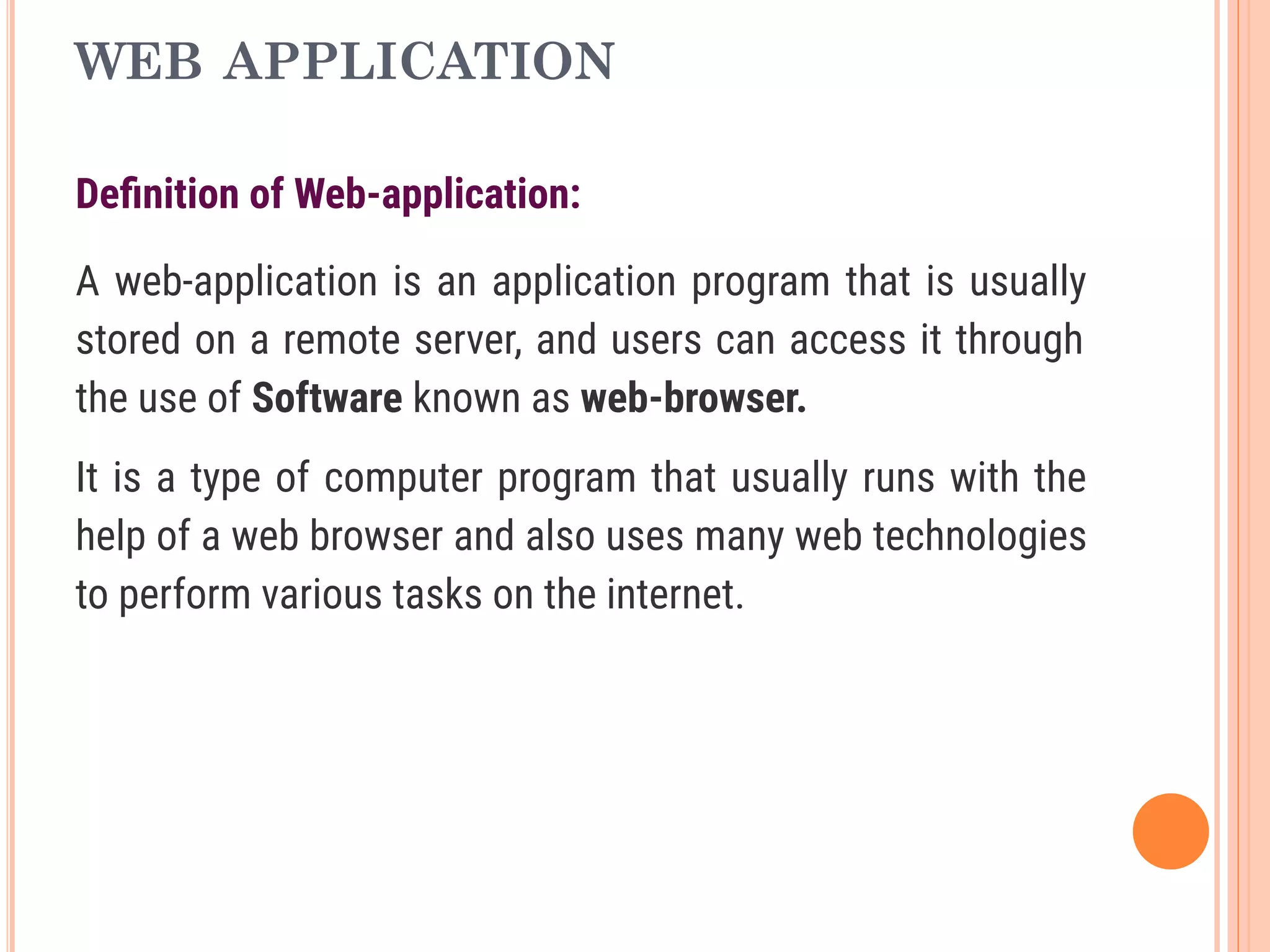 WEB APPLICATION
Deﬁnition of Web-application:
A web-application is an application program that is usually
stored on a remote server, and users can access it through
the use of Software known as web-browser.
It is a type of computer program that usually runs with the
help of a web browser and also uses many web technologies
to perform various tasks on the internet.
 