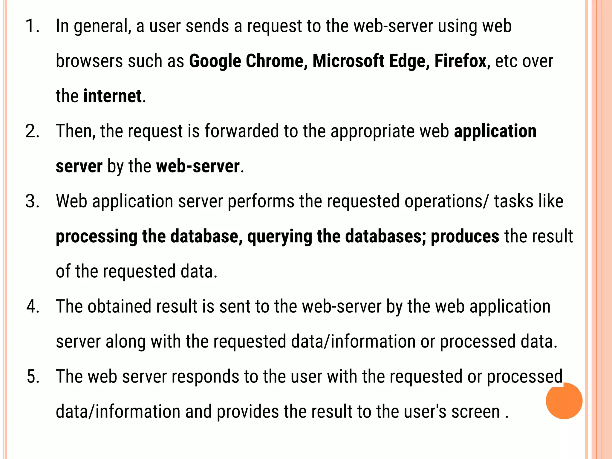 1. In general, a user sends a request to the web-server using web
browsers such as Google Chrome, Microsoft Edge, Firefox, etc over
the internet.
2. Then, the request is forwarded to the appropriate web application
server by the web-server.
3. Web application server performs the requested operations/ tasks like
processing the database, querying the databases; produces the result
of the requested data.
4. The obtained result is sent to the web-server by the web application
server along with the requested data/information or processed data.
5. The web server responds to the user with the requested or processed
data/information and provides the result to the user's screen .
 