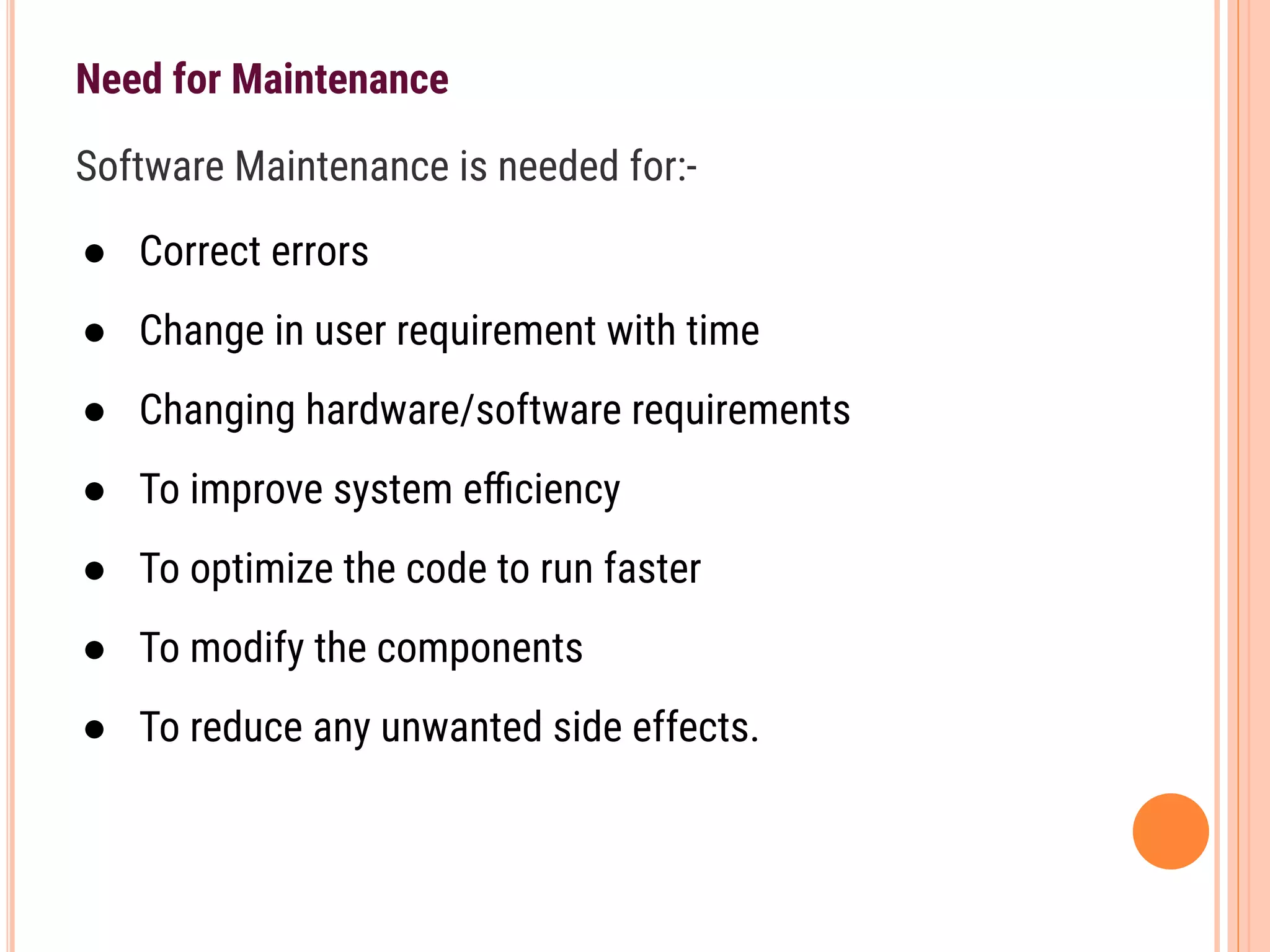 Need for Maintenance
Software Maintenance is needed for:-
● Correct errors
● Change in user requirement with time
● Changing hardware/software requirements
● To improve system eﬃciency
● To optimize the code to run faster
● To modify the components
● To reduce any unwanted side effects.
 