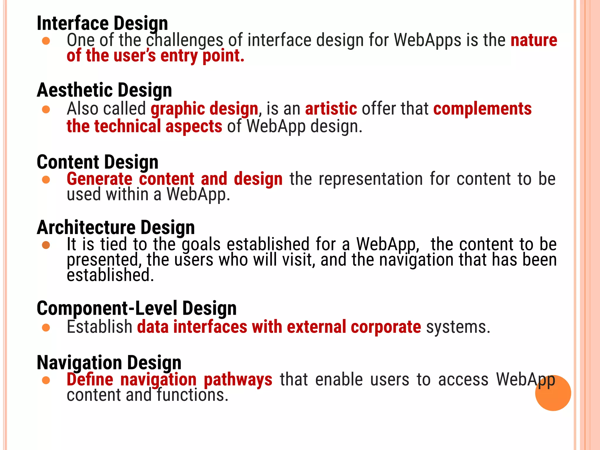 Interface Design
● One of the challenges of interface design for WebApps is the nature
of the user’s entry point.
Aesthetic Design
● Also called graphic design, is an artistic offer that complements
the technical aspects of WebApp design.
Content Design
● Generate content and design the representation for content to be
used within a WebApp.
Architecture Design
● It is tied to the goals established for a WebApp, the content to be
presented, the users who will visit, and the navigation that has been
established.
Component-Level Design
● Establish data interfaces with external corporate systems.
Navigation Design
● Deﬁne navigation pathways that enable users to access WebApp
content and functions.
 