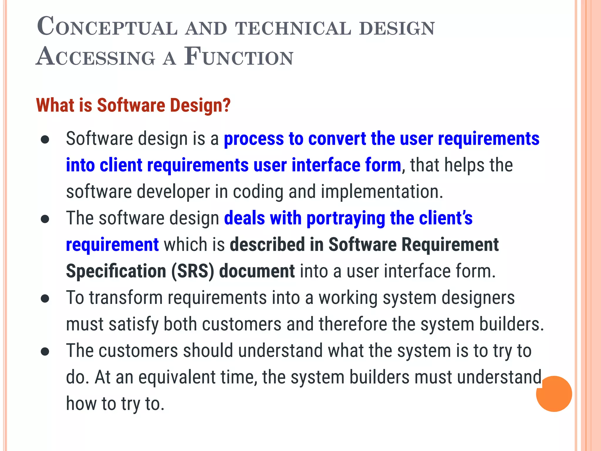 CONCEPTUAL AND TECHNICAL DESIGN
ACCESSING A FUNCTION
What is Software Design?
● Software design is a process to convert the user requirements
into client requirements user interface form, that helps the
software developer in coding and implementation.
● The software design deals with portraying the client’s
requirement which is described in Software Requirement
Speciﬁcation (SRS) document into a user interface form.
● To transform requirements into a working system designers
must satisfy both customers and therefore the system builders.
● The customers should understand what the system is to try to
do. At an equivalent time, the system builders must understand
how to try to.
 
