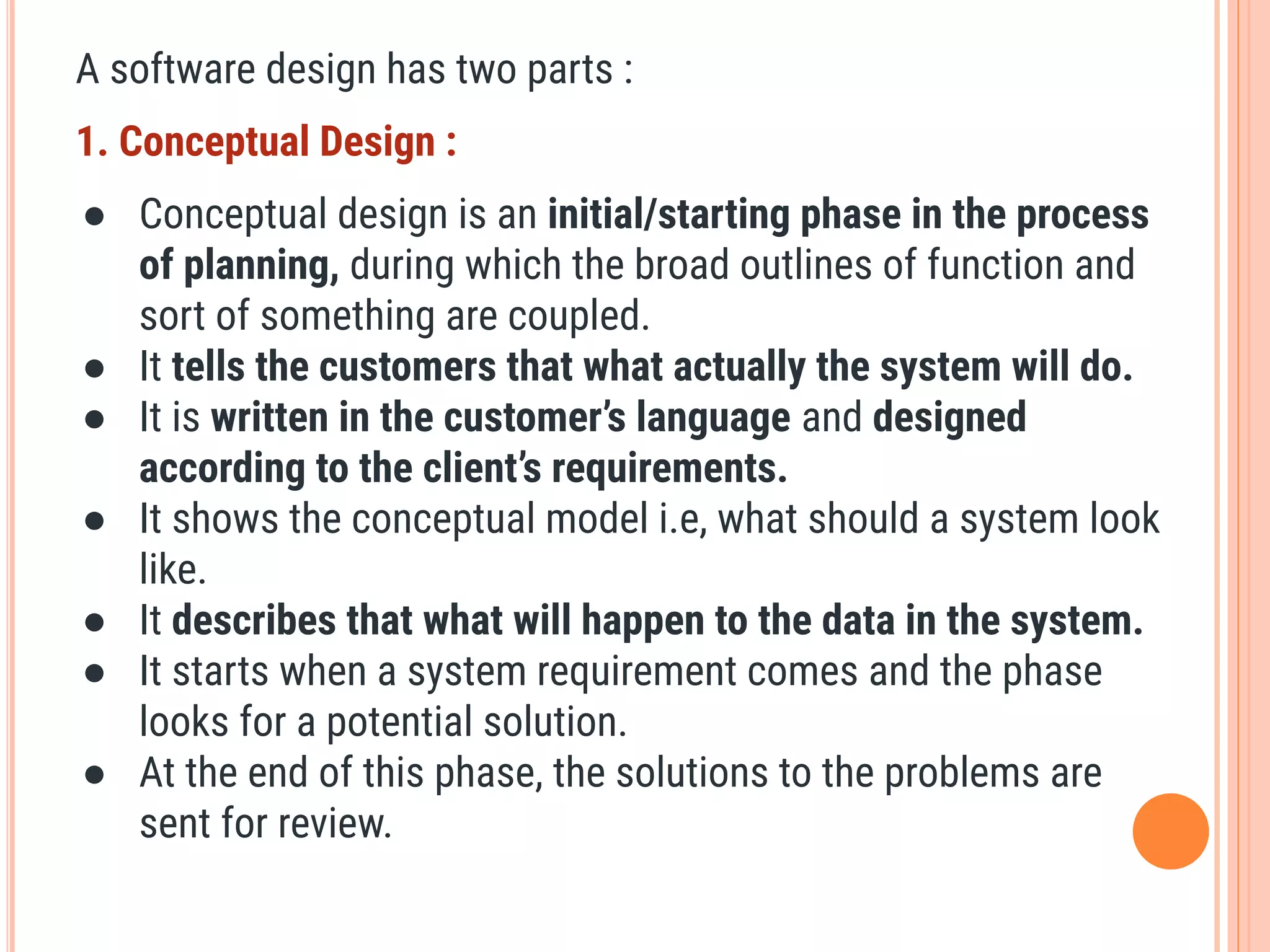 A software design has two parts :
1. Conceptual Design :
● Conceptual design is an initial/starting phase in the process
of planning, during which the broad outlines of function and
sort of something are coupled.
● It tells the customers that what actually the system will do.
● It is written in the customer’s language and designed
according to the client’s requirements.
● It shows the conceptual model i.e, what should a system look
like.
● It describes that what will happen to the data in the system.
● It starts when a system requirement comes and the phase
looks for a potential solution.
● At the end of this phase, the solutions to the problems are
sent for review.
 
