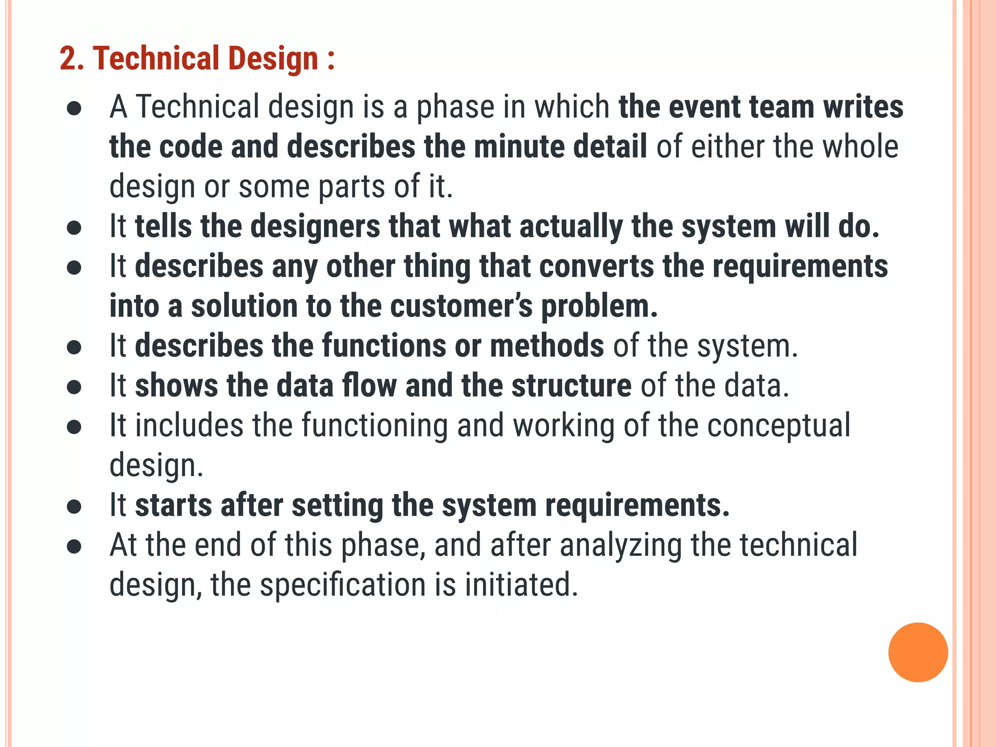 2. Technical Design :
● A Technical design is a phase in which the event team writes
the code and describes the minute detail of either the whole
design or some parts of it.
● It tells the designers that what actually the system will do.
● It describes any other thing that converts the requirements
into a solution to the customer’s problem.
● It describes the functions or methods of the system.
● It shows the data ﬂow and the structure of the data.
● It includes the functioning and working of the conceptual
design.
● It starts after setting the system requirements.
● At the end of this phase, and after analyzing the technical
design, the speciﬁcation is initiated.
 