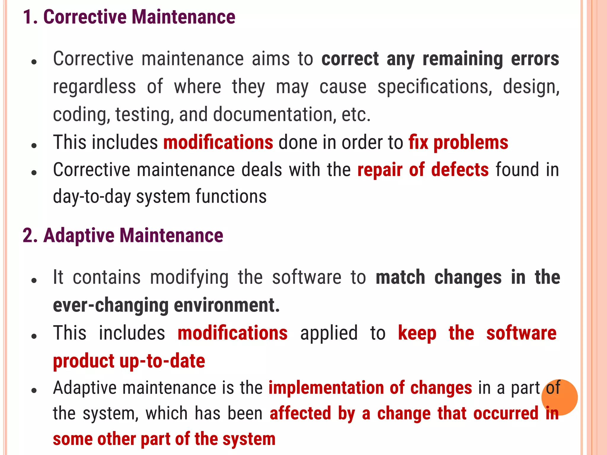1. Corrective Maintenance
● Corrective maintenance aims to correct any remaining errors
regardless of where they may cause speciﬁcations, design,
coding, testing, and documentation, etc.
● This includes modiﬁcations done in order to ﬁx problems
● Corrective maintenance deals with the repair of defects found in
day-to-day system functions
2. Adaptive Maintenance
● It contains modifying the software to match changes in the
ever-changing environment.
● This includes modiﬁcations applied to keep the software
product up-to-date
● Adaptive maintenance is the implementation of changes in a part of
the system, which has been affected by a change that occurred in
some other part of the system
 