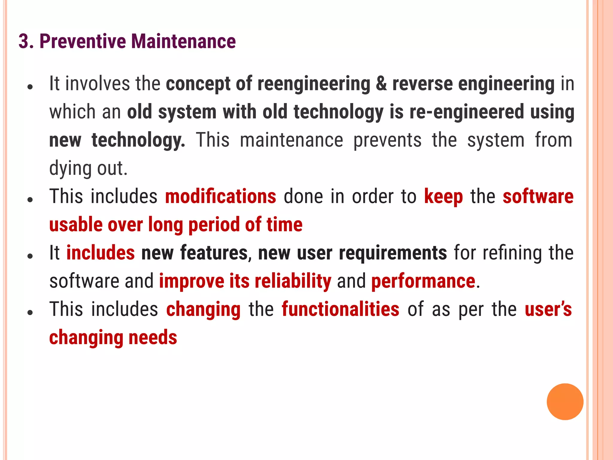 3. Preventive Maintenance
● It involves the concept of reengineering & reverse engineering in
which an old system with old technology is re-engineered using
new technology. This maintenance prevents the system from
dying out.
● This includes modiﬁcations done in order to keep the software
usable over long period of time
● It includes new features, new user requirements for reﬁning the
software and improve its reliability and performance.
● This includes changing the functionalities of as per the user’s
changing needs
 