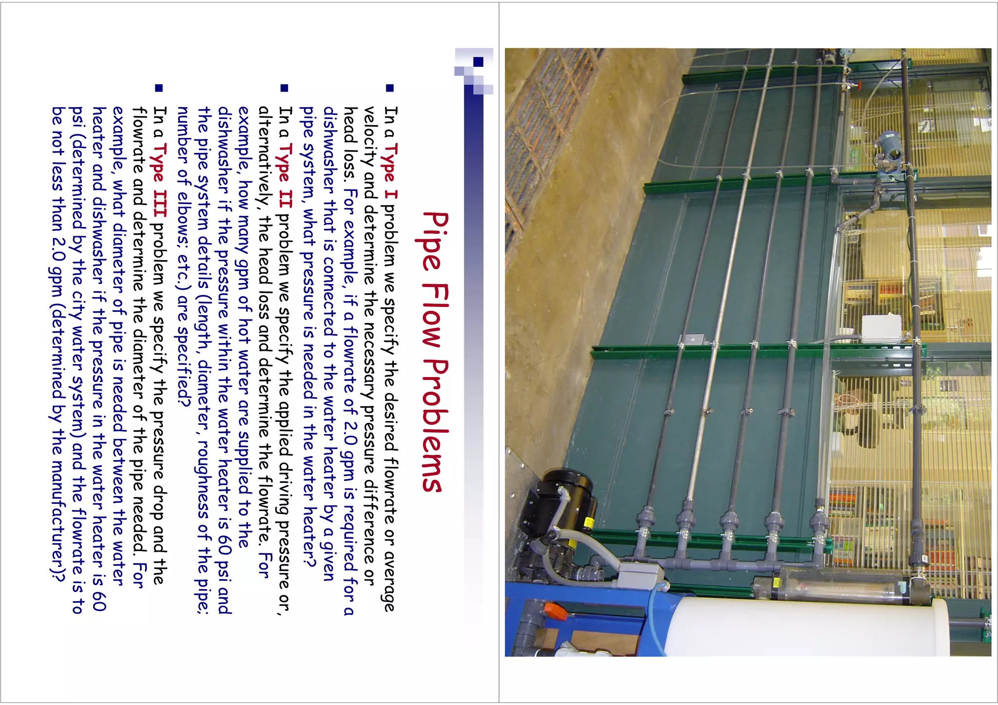 Pipe
Flow
Problems

In
a
Type
I
problem
we
specify
the
desired
flowrate
or
average
velocity
and
determine
the
necessary
pressure
difference
or
head
loss.
For
example,
if
a
flowrate
of
2.0
gpm
is
required
for
a
dishwasher
that
is
connected
to
the
water
heater
by
a
given
pipe
system,
what
pressure
is
needed
in
the
water
heater?

In
a
Type
II
problem
we
specify
the
applied
driving
pressure
or,
alternatively,
the
head
loss
and
determine
the
flowrate.
For
example,
how
many
gpm
of
hot
water
are
supplied
to
the
dishwasher
if
the
pressure
within
the
water
heater
is
60
psi
and
the
pipe
system
details
(length,
diameter,
roughness
of
the
pipe;
number
of
elbows;
etc.)
are
specified?

In
a
Type
III
problem
we
specify
the
pressure
drop
and
the
flowrate
and
determine
the
diameter
of
the
pipe
needed.
For
example,
what
diameter
of
pipe
is
needed
between
the
water
heater
and
dishwasher
if
the
pressure
in
the
water
heater
is
60
psi
(determined
by
the
city
water
system)
and
the
flowrate
is
to
be
not
less
than
2.0
gpm
(determined
by
the
manufacturer)?
 