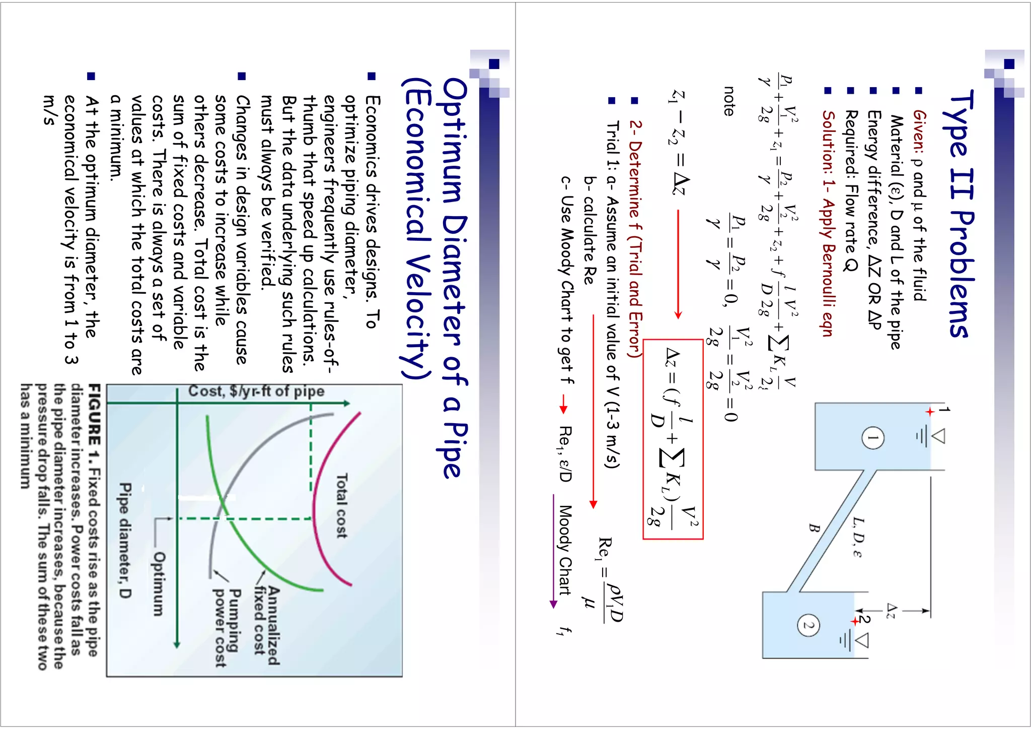 Type
II
Problems

Given:
ρ
and
µ
of
the
fluid

Material
(ε),
D
and
L
of
the
pipe

Energy
difference,
ΔZ
OR
ΔP

Required:
Flow
rate
Q

Solution:
1-
Apply
Bernoulli
eqn
0
2
2
,
0
2
2
2
1
2
1
=
=
=
=
g
V
g
V
p
p
γ
γ
z
z
z
∆
=
−
2
1
g
V
K
g
V
D
l
f
z
g
V
p
z
g
V
p
L
2
2
2
2
2
2
2
2
2
2
1
2
1
1
∑
+
+
+
+
=
+
+
γ
γ
0
2
2
,
0
2
2
2
1
2
1
=
=
=
=
g
V
g
V
p
p
γ
γ
g
V
K
D
l
f
z
L
2
)
(
2
∑
+
=
∆

2-
Determine
f
(Trial
and
Error)

Trial
1:
a-
Assume
an
initial
value
of
V
(1-3
m/s)
b-
calculate
Re
c-
Use
Moody
Chart
to
get
f
µ
ρ
D
V
1
1
Re
=
Re
1
,
ε/D
Moody
Chart
f
1
note
0
2
2
,
0
2
2
2
1
2
1
=
=
=
=
g
V
g
V
p
p
γ
γ
1
2
Optimum
Diameter
of
a
Pipe
(Economical
Velocity)

Economics
drives
designs.
To
optimize
piping
diameter,
engineers
frequently
use
rules-of-
thumb
that
speed
up
calculations.
But
the
data
underlying
such
rules
must
always
be
verified.

Changes
in
design
variables
cause
some
costs
to
increase
while
others
decrease.
Total
cost
is
the
sum
of
fixed
costs
and
variable
costs.
There
is
always
a
set
of
values
at
which
the
total
costs
are
a
minimum.

At
the
optimum
diameter,
the
economical
velocity
is
from
1
to
3
m/s
 