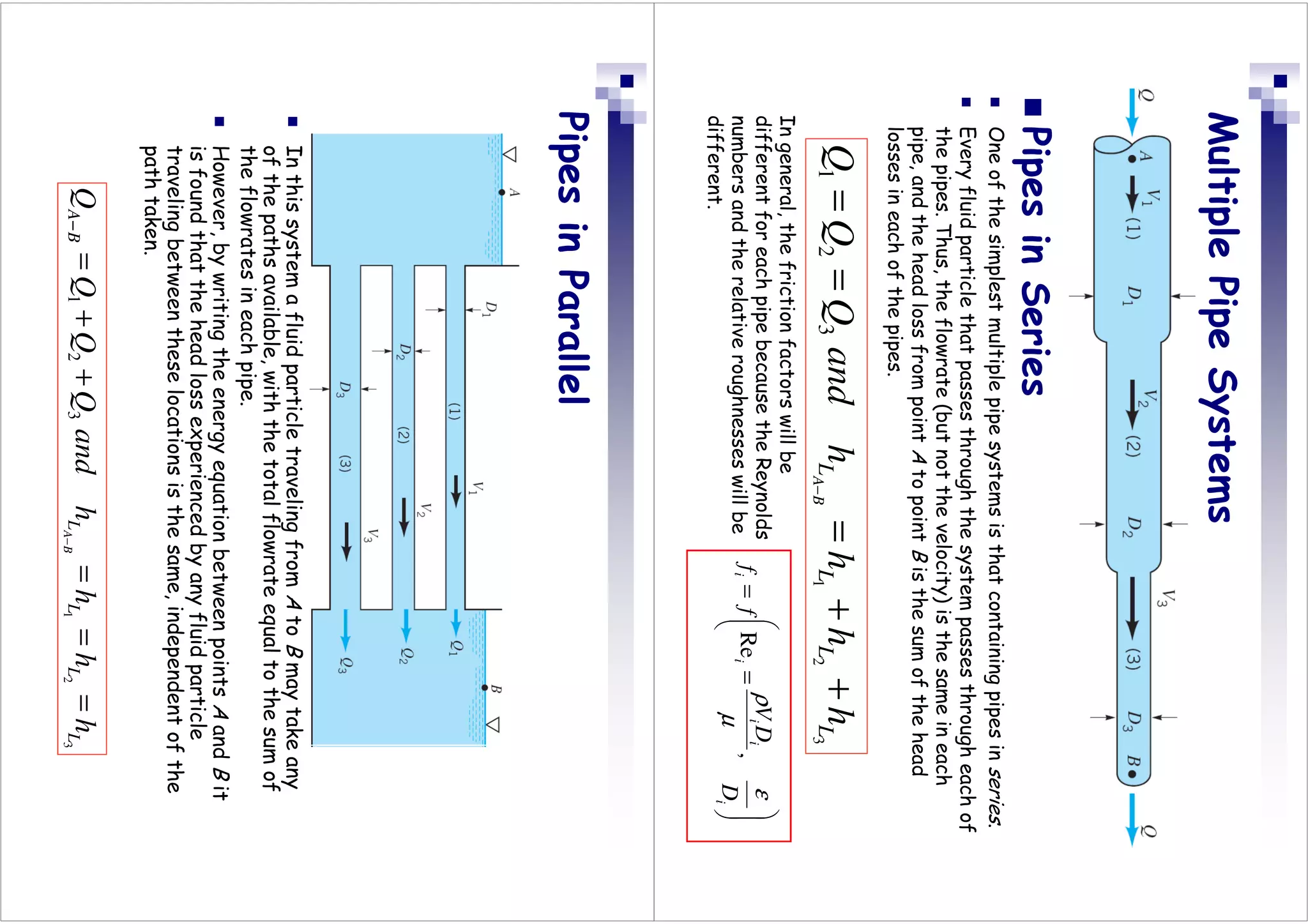 Multiple
Pipe
Systems

Pipes
in
Series

One
of
the
simplest
multiple
pipe
systems
is
that
containing
pipes
in
series
.

Every
fluid
particle
that
passes
through
the
system
passes
through
each
of
the
pipes.
Thus,
the
flowrate
(but
not
the
velocity)
is
the
same
in
each
pipe,
and
the
head
loss
from
point
A
to
point
B
is
the
sum
of
the
head
losses
in
each
of
the
pipes.








=
=
i
i
i
i
i
D
D
V
f
f
ε
µ
ρ
,
Re
In
general,
the
friction
factors
will
be
different
for
each
pipe
because
the
Reynolds
numbers
and
the
relative
roughnesses
will
be
different.
3
2
1
3
2
1
L
L
L
L
h
h
h
h
and
Q
Q
Q
B
A
+
+
=
=
=
−
Pipes
in
Parallel

In
this
system
a
fluid
particle
traveling
from
A
to
B
may
take
any
of
the
paths
available,
with
the
total
flowrate
equal
to
the
sum
of
the
flowrates
in
each
pipe.

However,
by
writing
the
energy
equation
between
points
A
and
B
it
is
found
that
the
head
loss
experienced
by
any
fluid
particle
traveling
between
these
locations
is
the
same,
independent
of
the
path
taken.
3
2
1
3
2
1
L
L
L
L
B
A
h
h
h
h
and
Q
Q
Q
Q
B
A
=
=
=
+
+
=
−
−
 