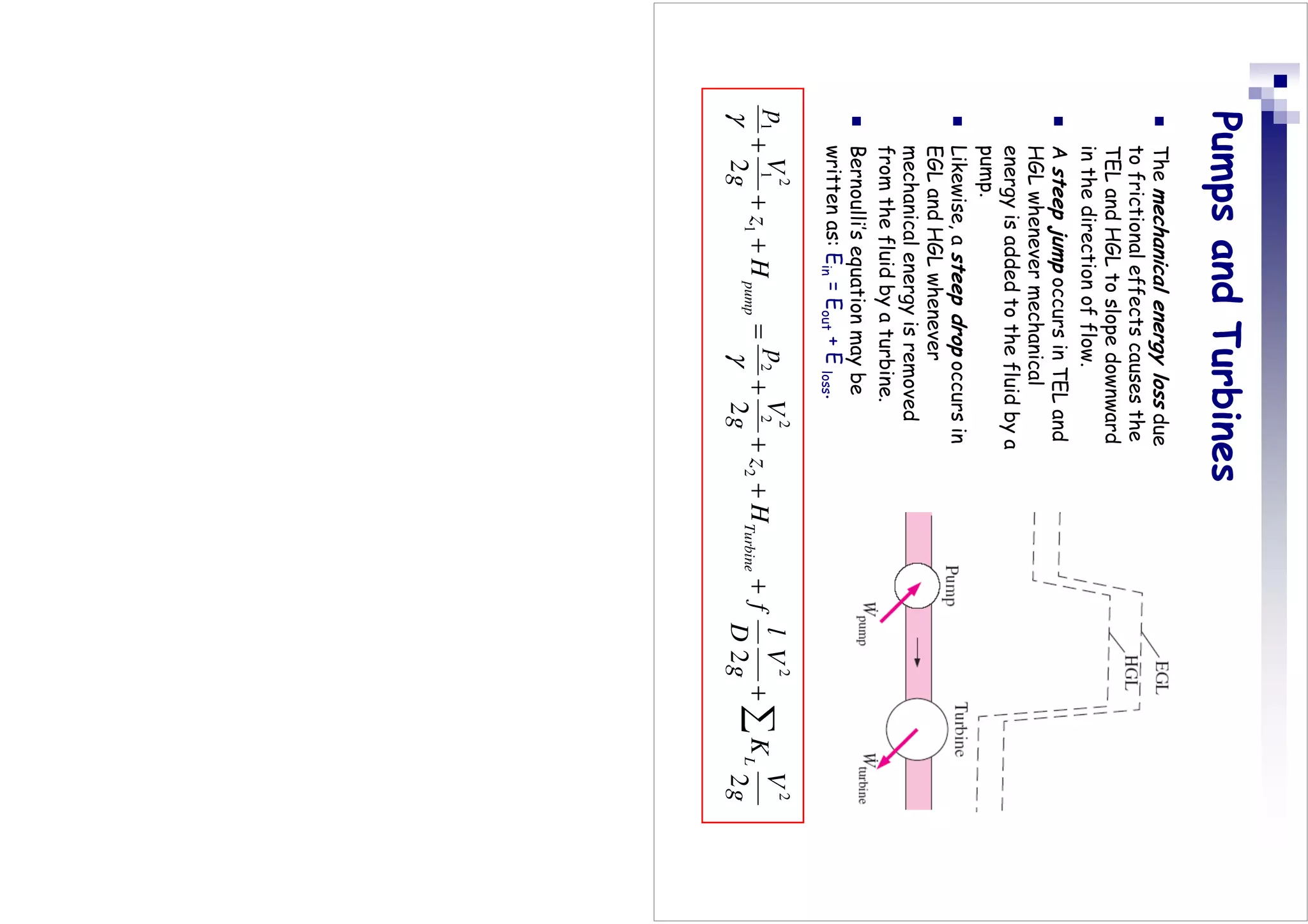 Pumps
and
Turbines

The
mechanical
energy
loss
due
to
frictional
effects
causes
the
TEL
and
HGL
to
slope
downward
in
the
direction
of
flow.

A
steep
jump
occurs
in
TEL
and
HGL
whenever
mechanical
energy
is
added
to
the
fluid
by
a
pump.

Likewise,
a
steep
drop
occurs
in
EGL
and
HGL
whenever
mechanical
energy
is
removed
from
the
fluid
by
a
turbine.

Bernoulli’s
equation
may
be
written
as:
E
in
=
E
out
+
E
loss
.
g
V
K
g
V
D
l
f
H
z
g
V
p
H
z
g
V
p
L
Turbine
pump
2
2
2
2
2
2
2
2
2
2
1
2
1
1
∑
+
+
+
+
+
=
+
+
+
γ
γ
 