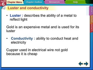 Luster and conductivity
• Luster : describes the ability of a metal to
reflect light
Gold is an expensive metal and is used for its
luster
• Conductivity : ability to conduct heat and
electricity
Cupper used in electrical wire not gold
because it is cheap
 