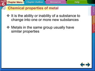Chemical properties of metal
 It is the ability or inability of a substance to
change into one or more new substances
 Metals in the same group usually have
similar properties
 