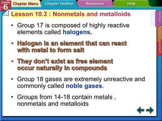 Lesson 10.3 : Nonmetals and metalloids
• Group 17 is composed of highly reactive
elements called halogens.
• Group 18 gases are extremely unreactive and
commonly called noble gases.
• Groups from 14-18 contain metals ,
nonmetals and metalloids
 