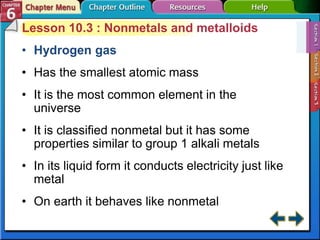 Lesson 10.3 : Nonmetals and metalloids
• Hydrogen gas
• Has the smallest atomic mass
• It is the most common element in the
universe
• It is classified nonmetal but it has some
properties similar to group 1 alkali metals
• In its liquid form it conducts electricity just like
metal
• On earth it behaves like nonmetal
 