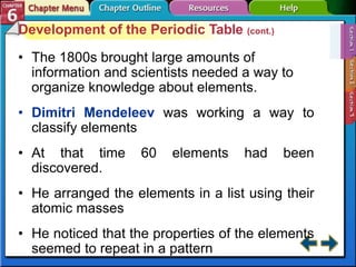 Development of the Periodic Table (cont.)
• The 1800s brought large amounts of
information and scientists needed a way to
organize knowledge about elements.
• Dimitri Mendeleev was working a way to
classify elements
• At that time 60 elements had been
discovered.
• He arranged the elements in a list using their
atomic masses
• He noticed that the properties of the elements
seemed to repeat in a pattern
 