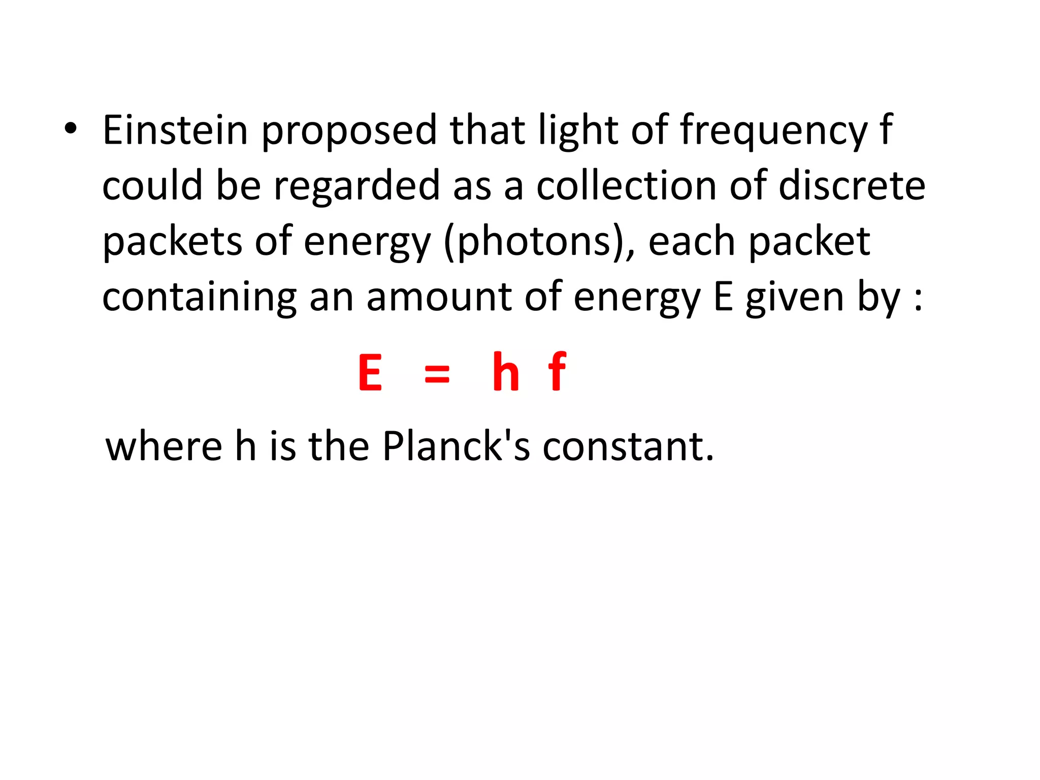 • Einstein proposed that light of frequency f
could be regarded as a collection of discrete
packets of energy (photons), each packet
containing an amount of energy E given by :
E = h f
where h is the Planck's constant.
 