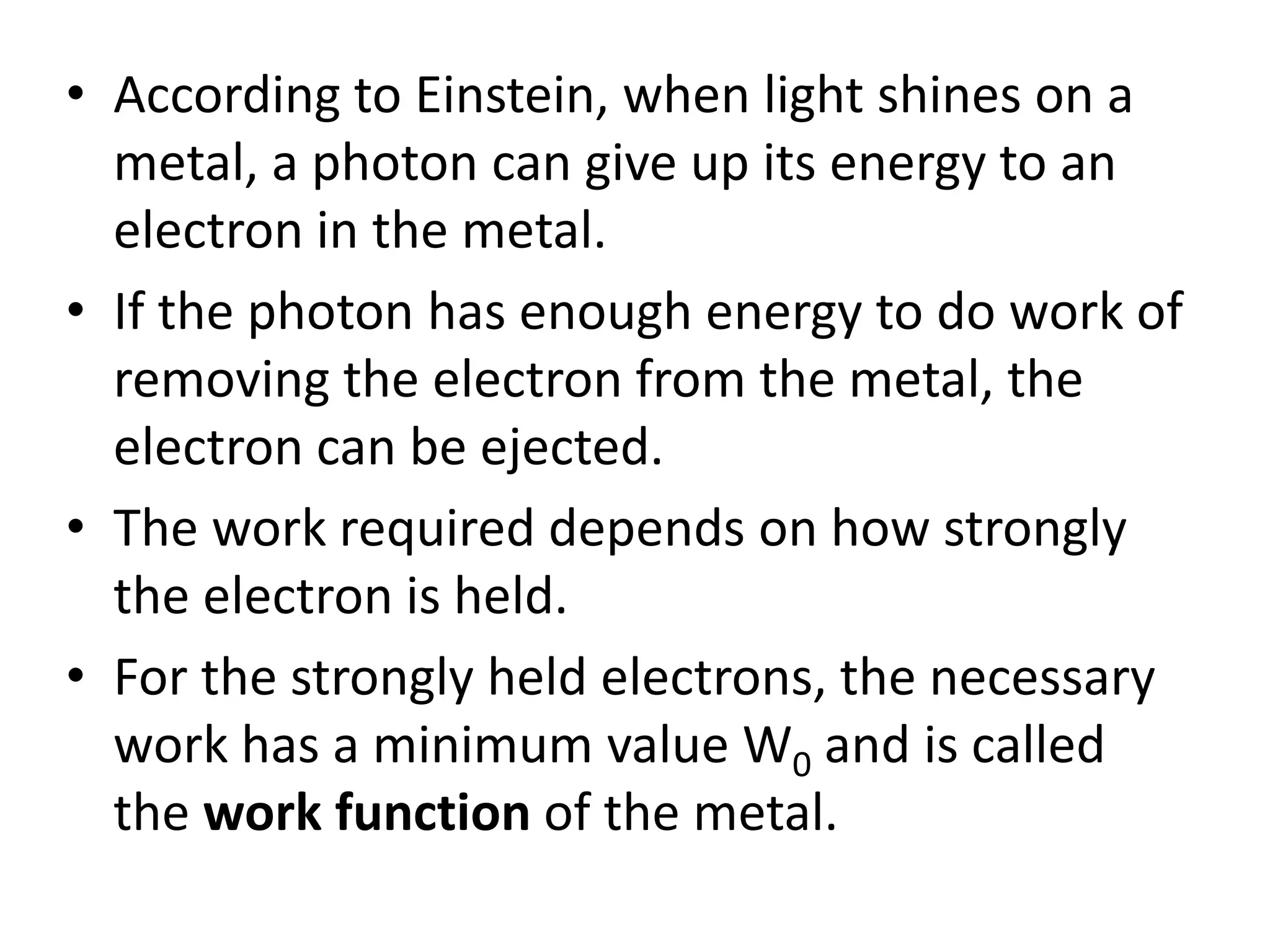 • According to Einstein, when light shines on a
metal, a photon can give up its energy to an
electron in the metal.
• If the photon has enough energy to do work of
removing the electron from the metal, the
electron can be ejected.
• The work required depends on how strongly
the electron is held.
• For the strongly held electrons, the necessary
work has a minimum value W0 and is called
the work function of the metal.
 
