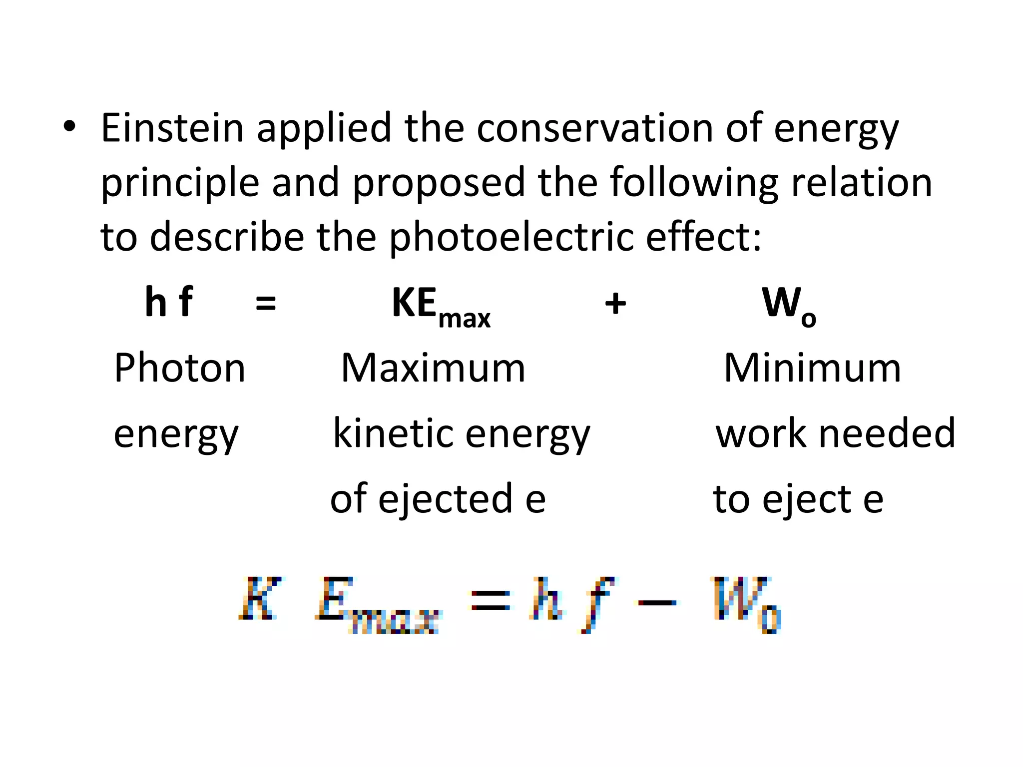 • Einstein applied the conservation of energy
principle and proposed the following relation
to describe the photoelectric effect:
h f = KEmax + Wo
Photon Maximum Minimum
energy kinetic energy work needed
of ejected e to eject e
 