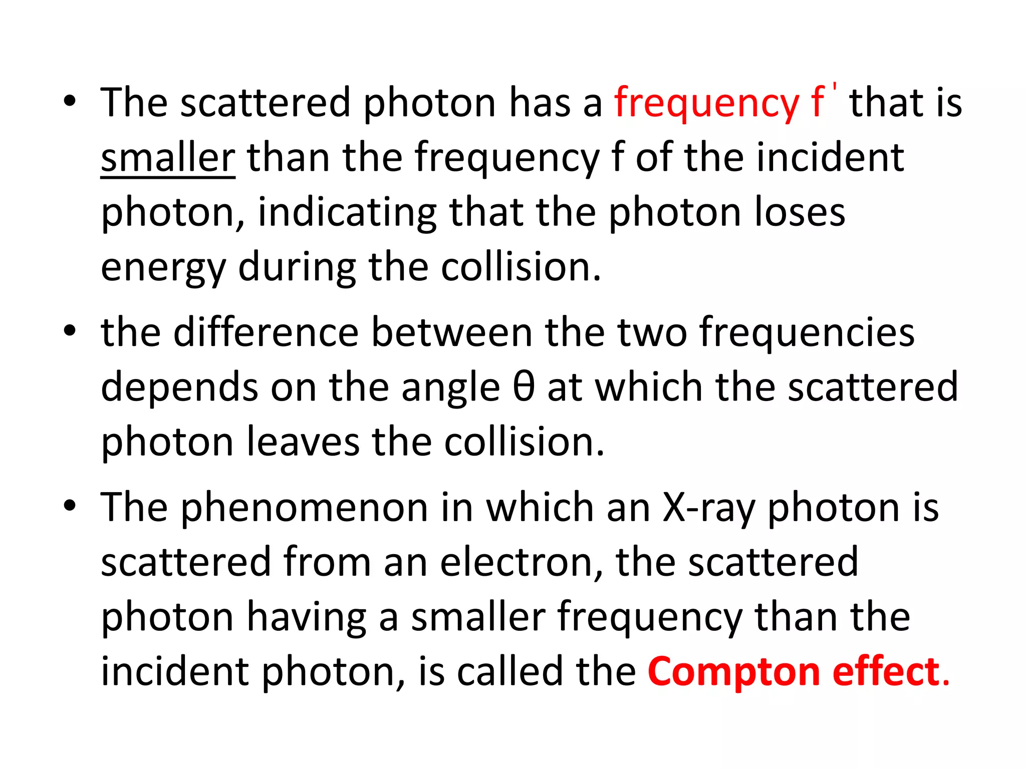 • The scattered photon has a frequency f ' that is
smaller than the frequency f of the incident
photon, indicating that the photon loses
energy during the collision.
• the difference between the two frequencies
depends on the angle θ at which the scattered
photon leaves the collision.
• The phenomenon in which an X-ray photon is
scattered from an electron, the scattered
photon having a smaller frequency than the
incident photon, is called the Compton effect.
 
