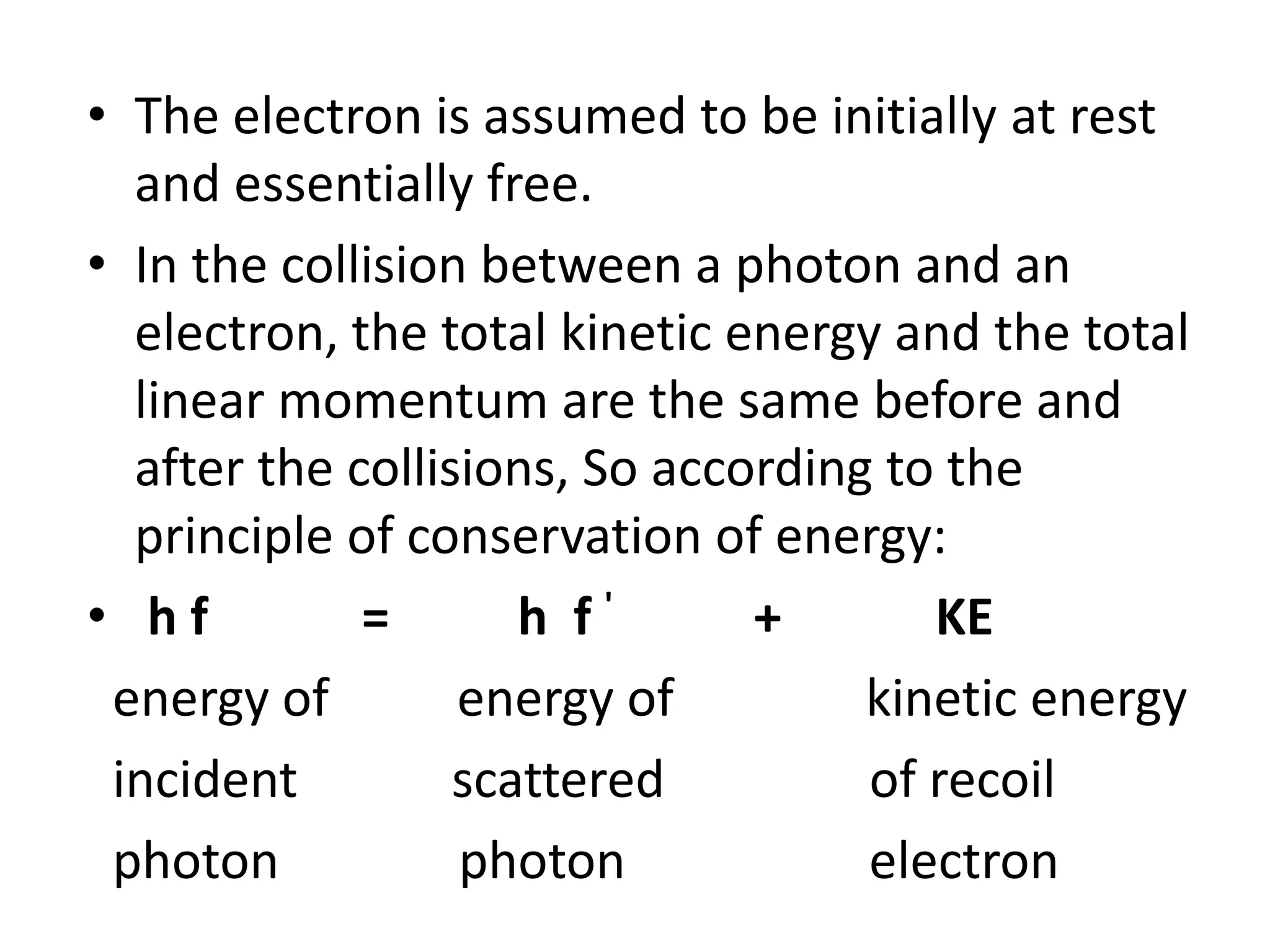 • The electron is assumed to be initially at rest
and essentially free.
• In the collision between a photon and an
electron, the total kinetic energy and the total
linear momentum are the same before and
after the collisions, So according to the
principle of conservation of energy:
• h f = h f ' + KE
energy of energy of kinetic energy
incident scattered of recoil
photon photon electron
 