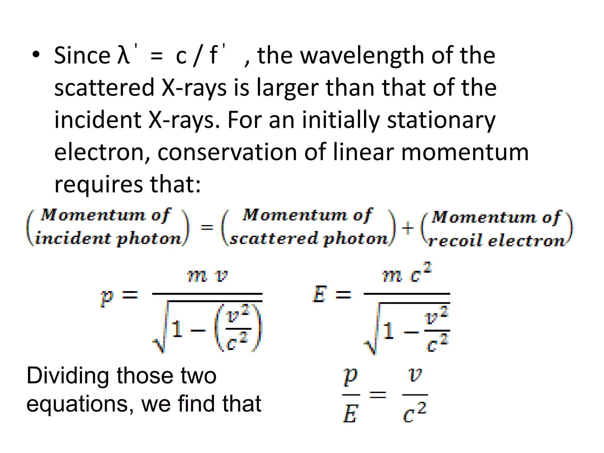 • Since λ ' = c / f ' , the wavelength of the
scattered X-rays is larger than that of the
incident X-rays. For an initially stationary
electron, conservation of linear momentum
requires that:
Dividing those two
equations, we find that
 