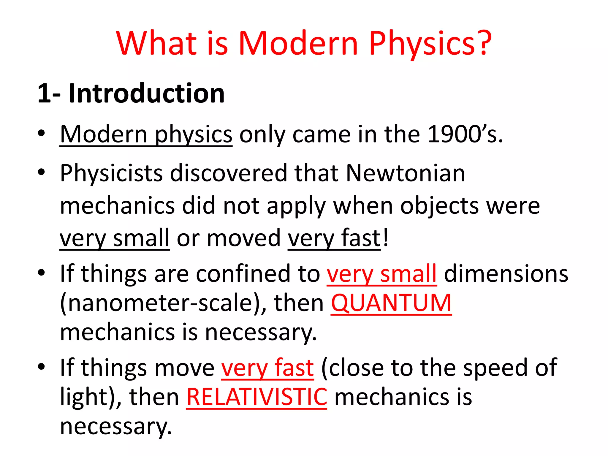 What is Modern Physics?
1- Introduction
• Modern physics only came in the 1900’s.
• Physicists discovered that Newtonian
mechanics did not apply when objects were
very small or moved very fast!
• If things are confined to very small dimensions
(nanometer-scale), then QUANTUM
mechanics is necessary.
• If things move very fast (close to the speed of
light), then RELATIVISTIC mechanics is
necessary.
 
