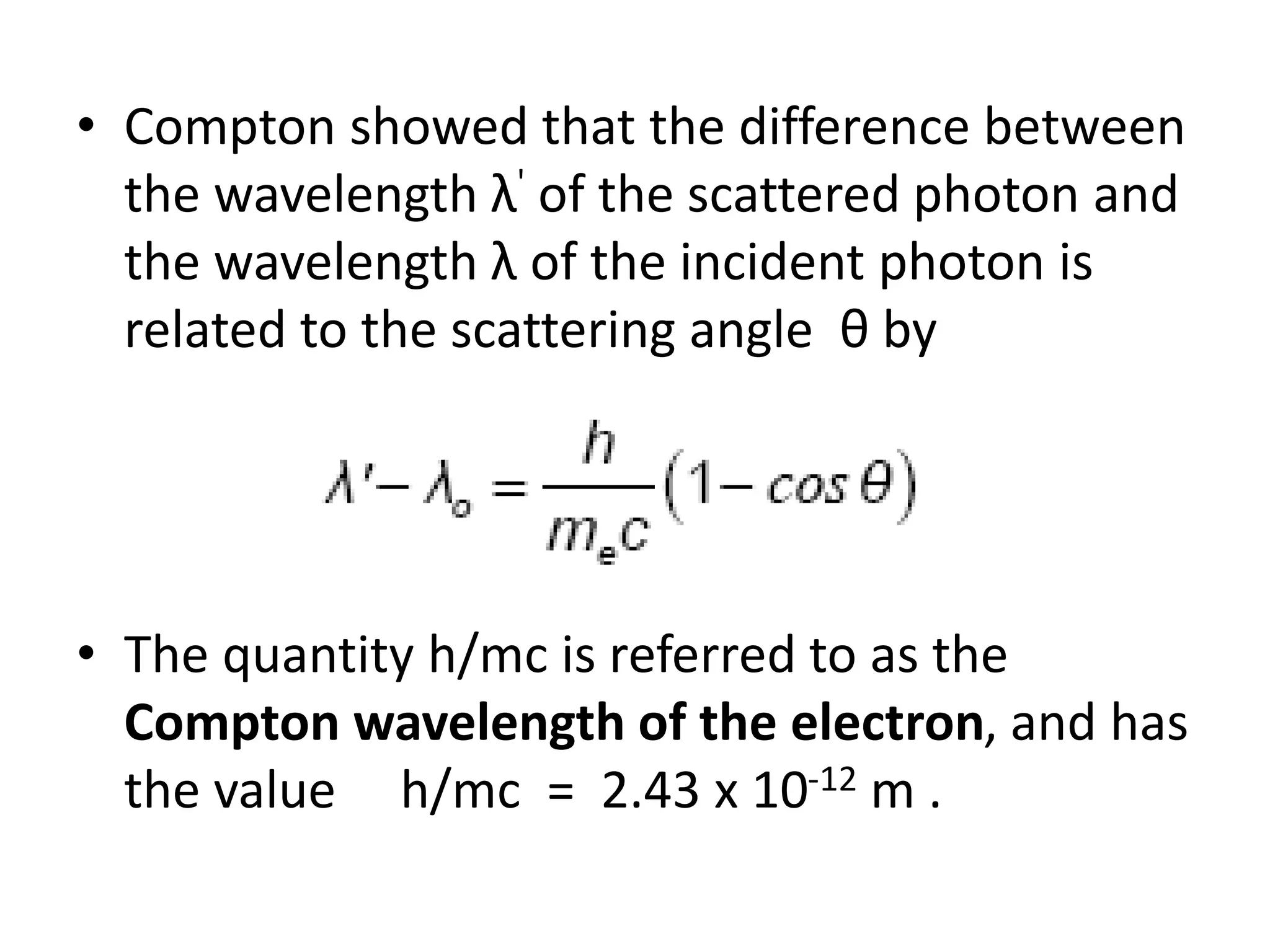 • Compton showed that the difference between
the wavelength λ' of the scattered photon and
the wavelength λ of the incident photon is
related to the scattering angle θ by
• The quantity h/mc is referred to as the
Compton wavelength of the electron, and has
the value h/mc = 2.43 x 10-12 m .
 