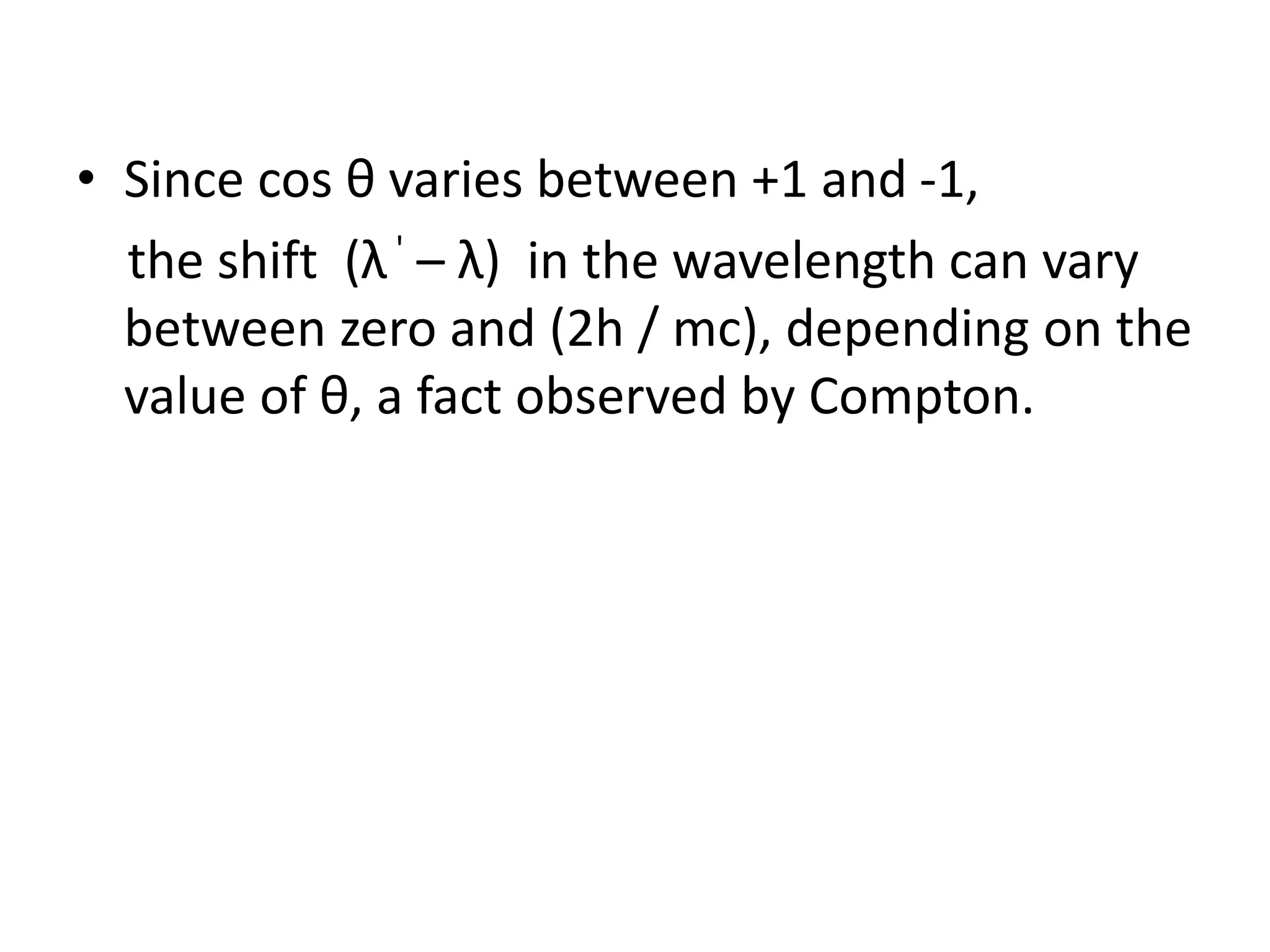 • Since cos θ varies between +1 and -1,
the shift (λ' – λ) in the wavelength can vary
between zero and (2h / mc), depending on the
value of θ, a fact observed by Compton.
 