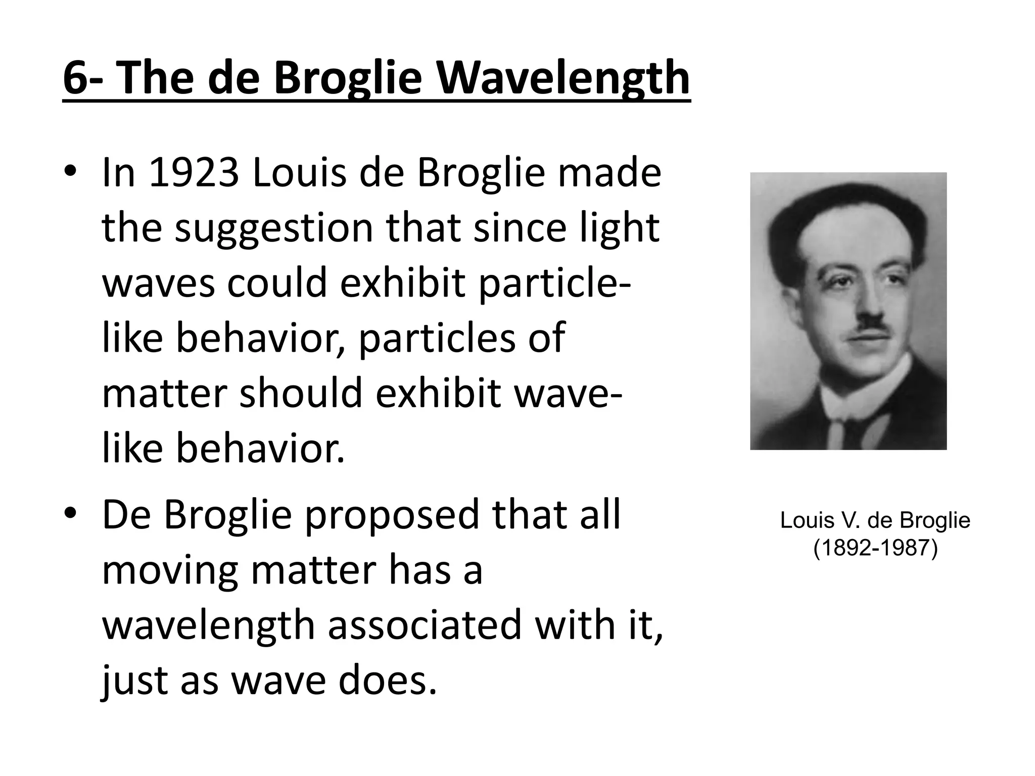 6- The de Broglie Wavelength
• In 1923 Louis de Broglie made
the suggestion that since light
waves could exhibit particle-
like behavior, particles of
matter should exhibit wave-
like behavior.
• De Broglie proposed that all
moving matter has a
wavelength associated with it,
just as wave does.
Louis V. de Broglie
(1892-1987)
 