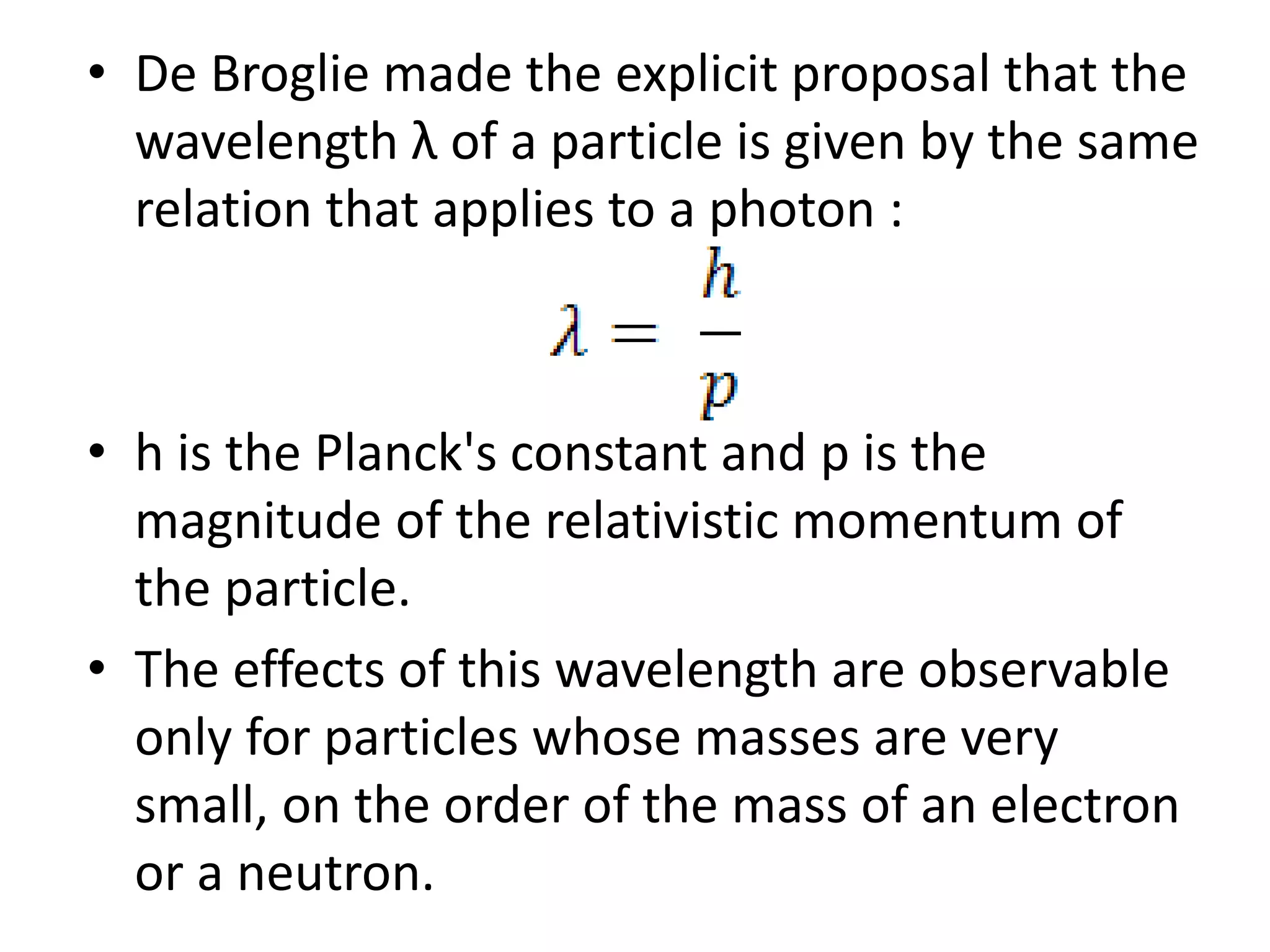 • De Broglie made the explicit proposal that the
wavelength λ of a particle is given by the same
relation that applies to a photon :
• h is the Planck's constant and p is the
magnitude of the relativistic momentum of
the particle.
• The effects of this wavelength are observable
only for particles whose masses are very
small, on the order of the mass of an electron
or a neutron.
 
