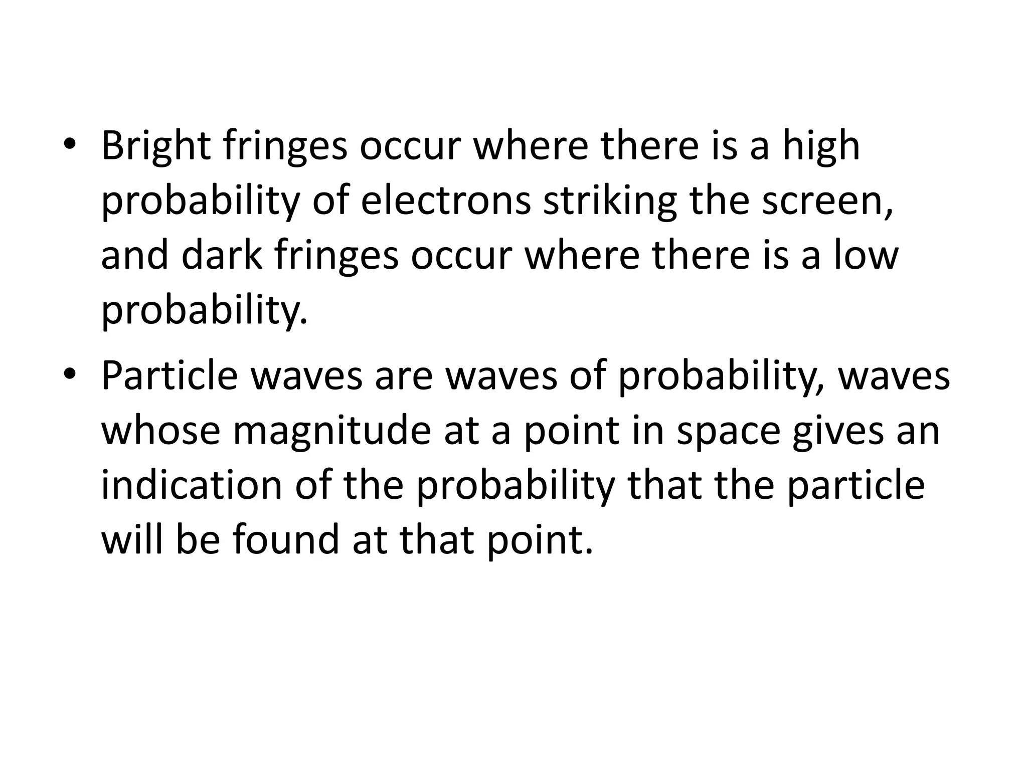 • Bright fringes occur where there is a high
probability of electrons striking the screen,
and dark fringes occur where there is a low
probability.
• Particle waves are waves of probability, waves
whose magnitude at a point in space gives an
indication of the probability that the particle
will be found at that point.
 