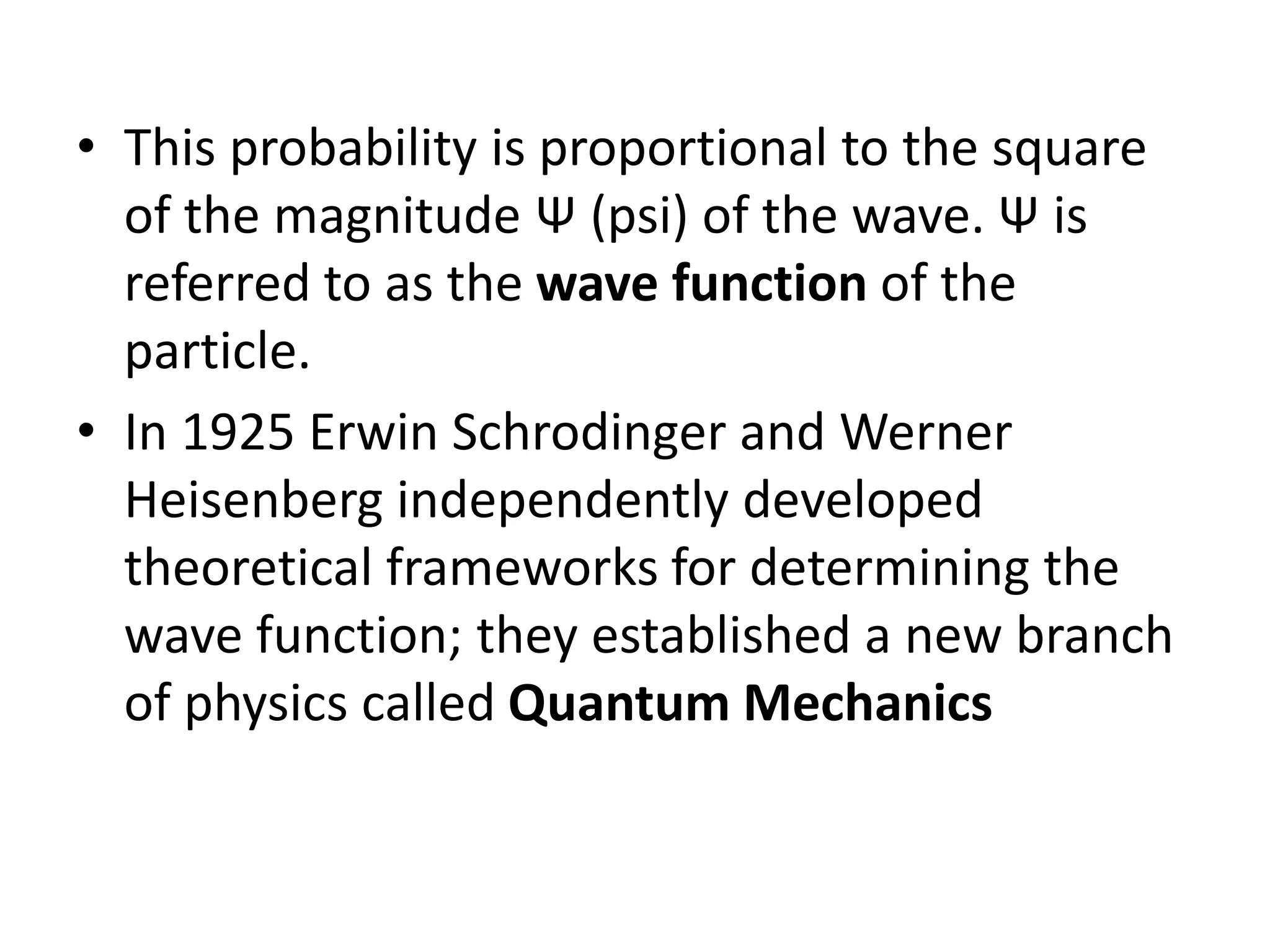 • This probability is proportional to the square
of the magnitude Ψ (psi) of the wave. Ψ is
referred to as the wave function of the
particle.
• In 1925 Erwin Schrodinger and Werner
Heisenberg independently developed
theoretical frameworks for determining the
wave function; they established a new branch
of physics called Quantum Mechanics
 