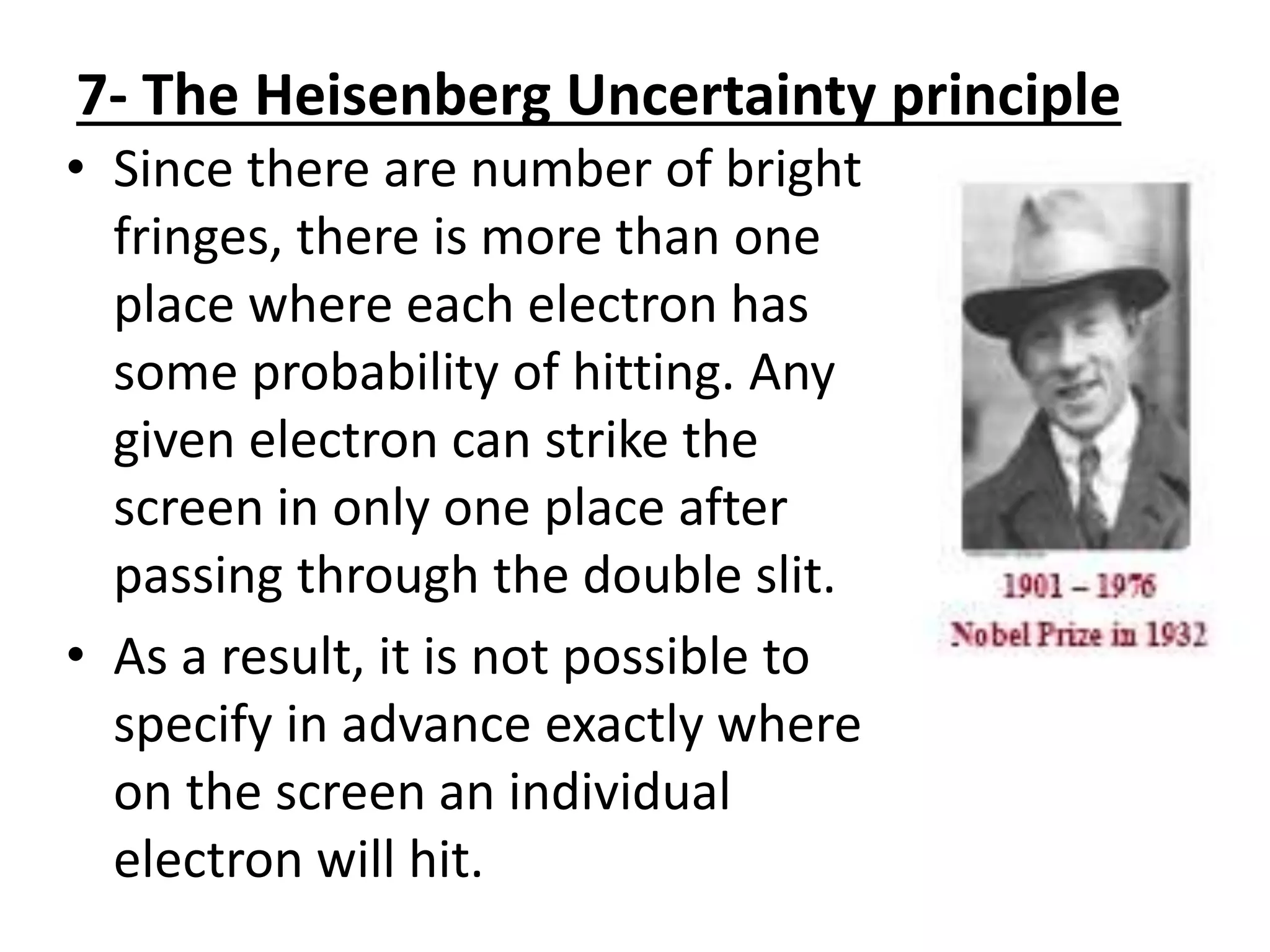 7- The Heisenberg Uncertainty principle
• Since there are number of bright
fringes, there is more than one
place where each electron has
some probability of hitting. Any
given electron can strike the
screen in only one place after
passing through the double slit.
• As a result, it is not possible to
specify in advance exactly where
on the screen an individual
electron will hit.
 