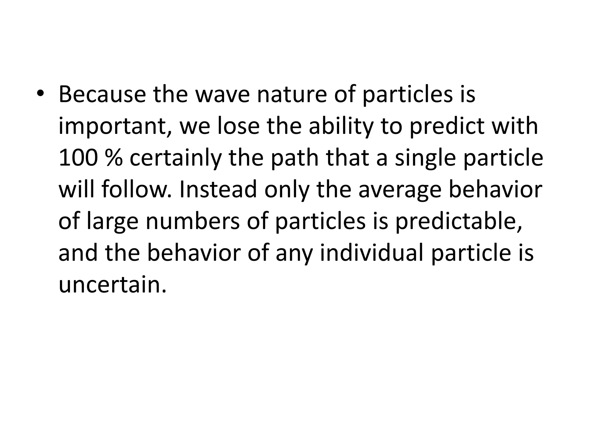 • Because the wave nature of particles is
important, we lose the ability to predict with
100 % certainly the path that a single particle
will follow. Instead only the average behavior
of large numbers of particles is predictable,
and the behavior of any individual particle is
uncertain.
 