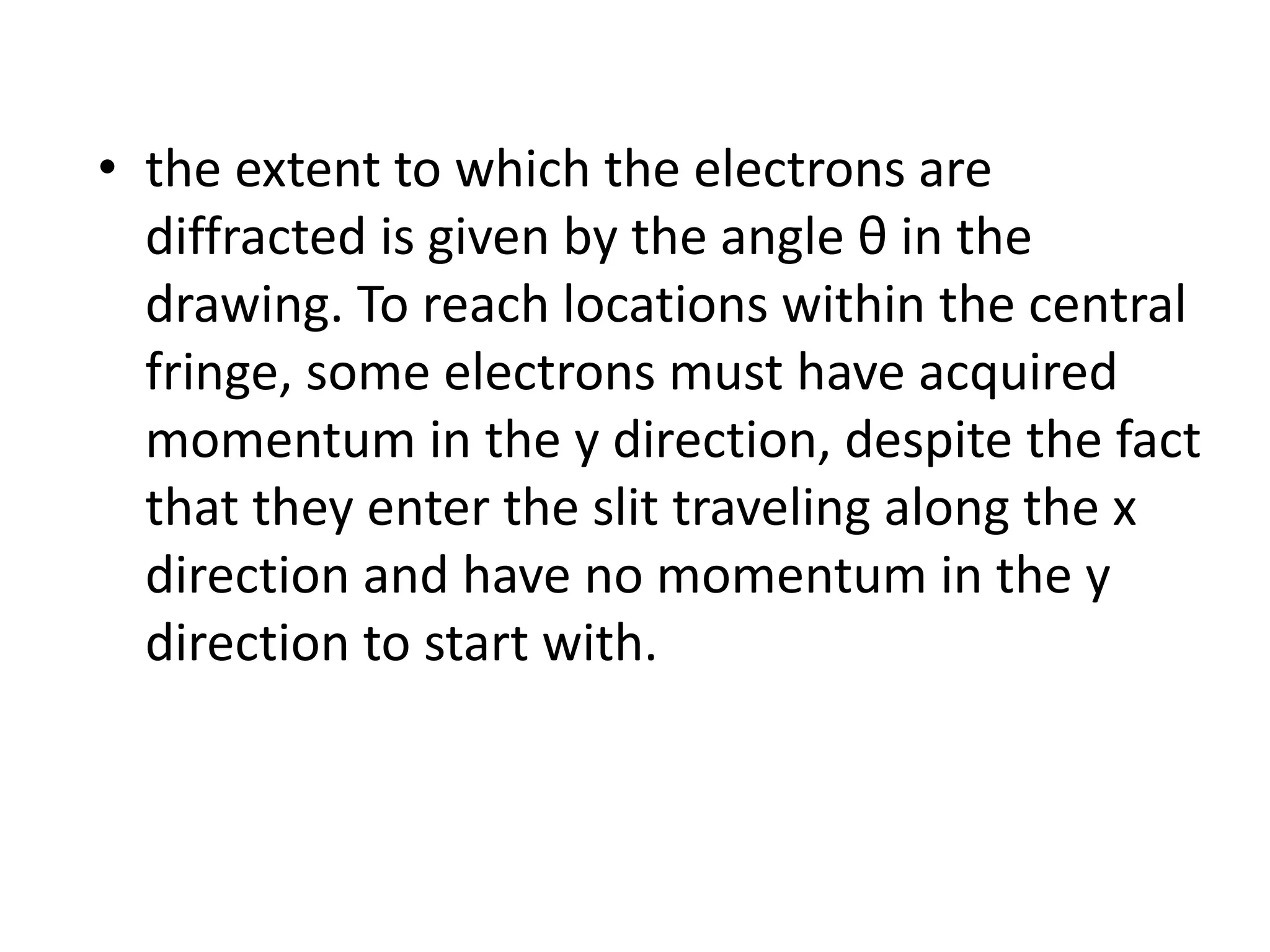 • the extent to which the electrons are
diffracted is given by the angle θ in the
drawing. To reach locations within the central
fringe, some electrons must have acquired
momentum in the y direction, despite the fact
that they enter the slit traveling along the x
direction and have no momentum in the y
direction to start with.
 
