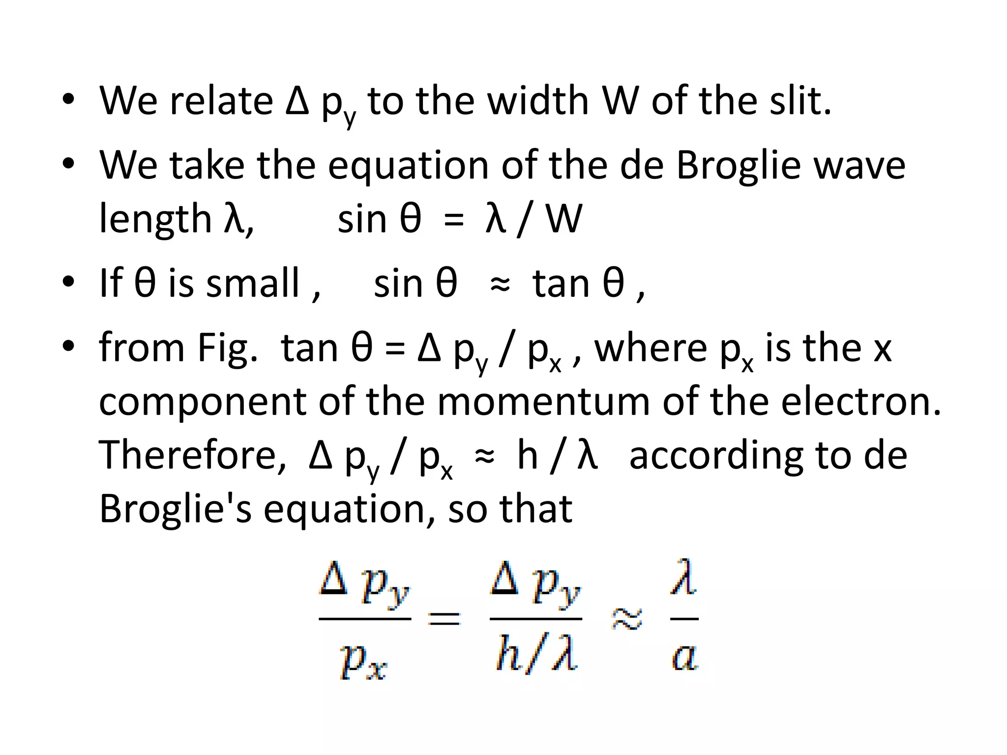 • We relate Δ py to the width W of the slit.
• We take the equation of the de Broglie wave
length λ, sin θ = λ / W
• If θ is small , sin θ ≈ tan θ ,
• from Fig. tan θ = Δ py / px , where px is the x
component of the momentum of the electron.
Therefore, Δ py / px ≈ h / λ according to de
Broglie's equation, so that
 