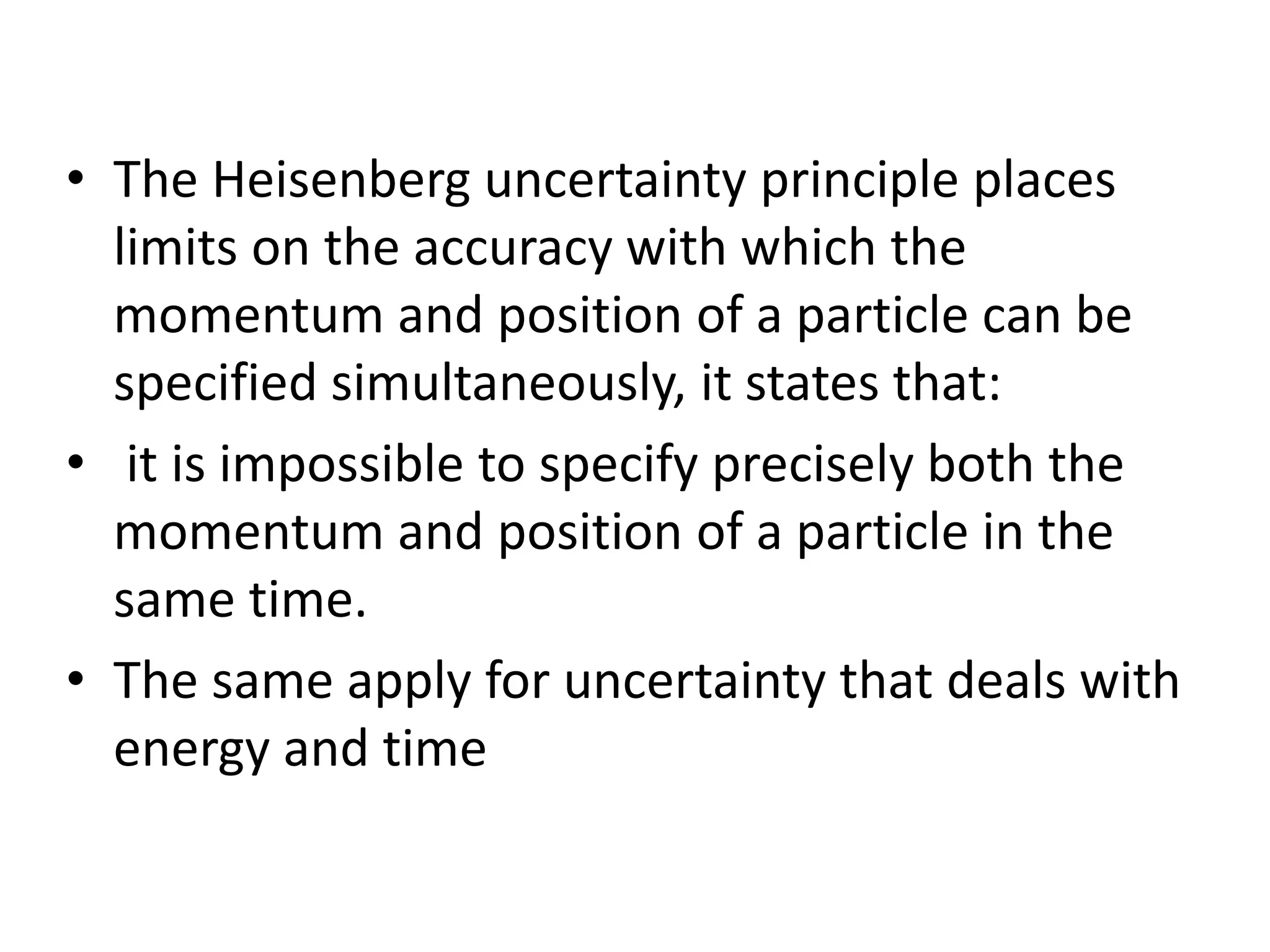 • The Heisenberg uncertainty principle places
limits on the accuracy with which the
momentum and position of a particle can be
specified simultaneously, it states that:
• it is impossible to specify precisely both the
momentum and position of a particle in the
same time.
• The same apply for uncertainty that deals with
energy and time
 