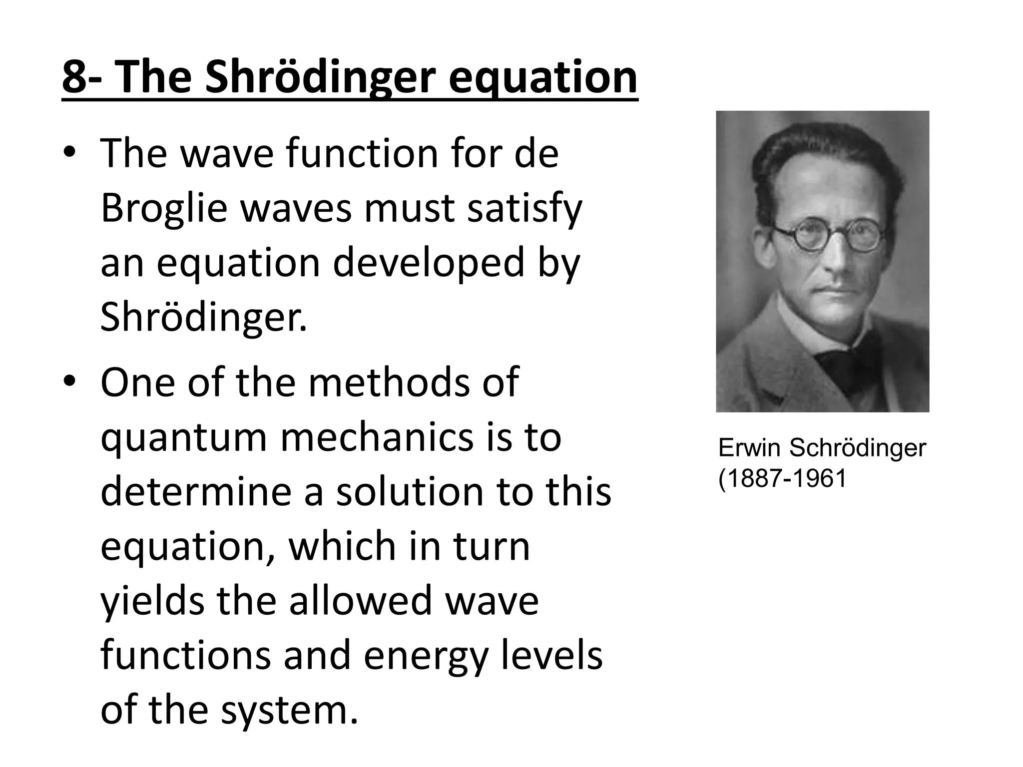 8- The Shrödinger equation
• The wave function for de
Broglie waves must satisfy
an equation developed by
Shrödinger.
• One of the methods of
quantum mechanics is to
determine a solution to this
equation, which in turn
yields the allowed wave
functions and energy levels
of the system.
Erwin Schrödinger
(1887-1961
 