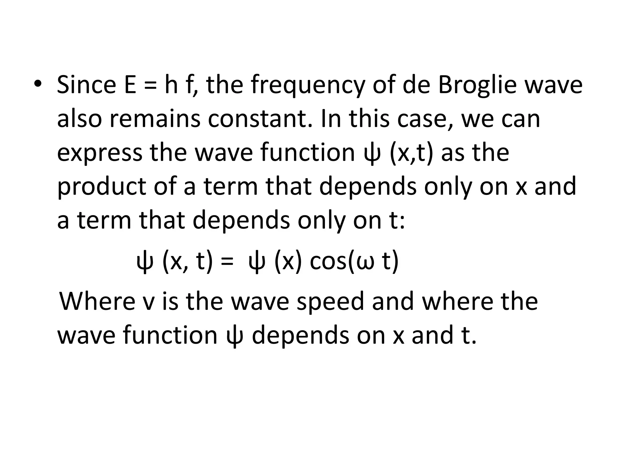 • Since E = h f, the frequency of de Broglie wave
also remains constant. In this case, we can
express the wave function ψ (x,t) as the
product of a term that depends only on x and
a term that depends only on t:
ψ (x, t) = ψ (x) cos(ω t)
Where v is the wave speed and where the
wave function ψ depends on x and t.
 