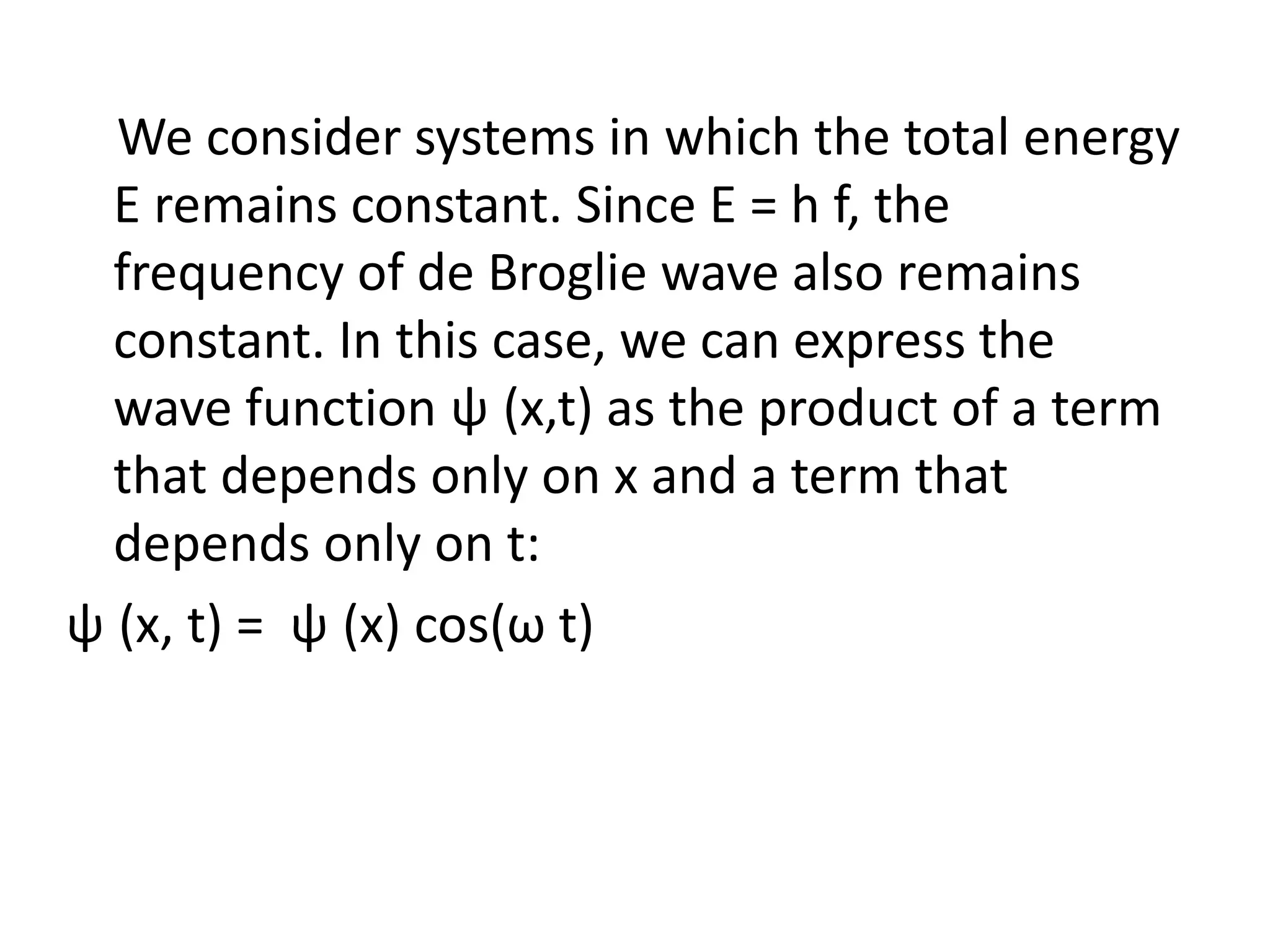 We consider systems in which the total energy
E remains constant. Since E = h f, the
frequency of de Broglie wave also remains
constant. In this case, we can express the
wave function ψ (x,t) as the product of a term
that depends only on x and a term that
depends only on t:
ψ (x, t) = ψ (x) cos(ω t)
 