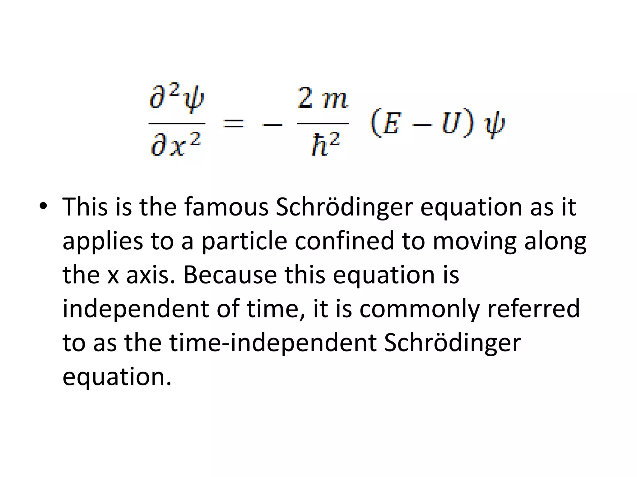 • This is the famous Schrödinger equation as it
applies to a particle confined to moving along
the x axis. Because this equation is
independent of time, it is commonly referred
to as the time-independent Schrödinger
equation.
 