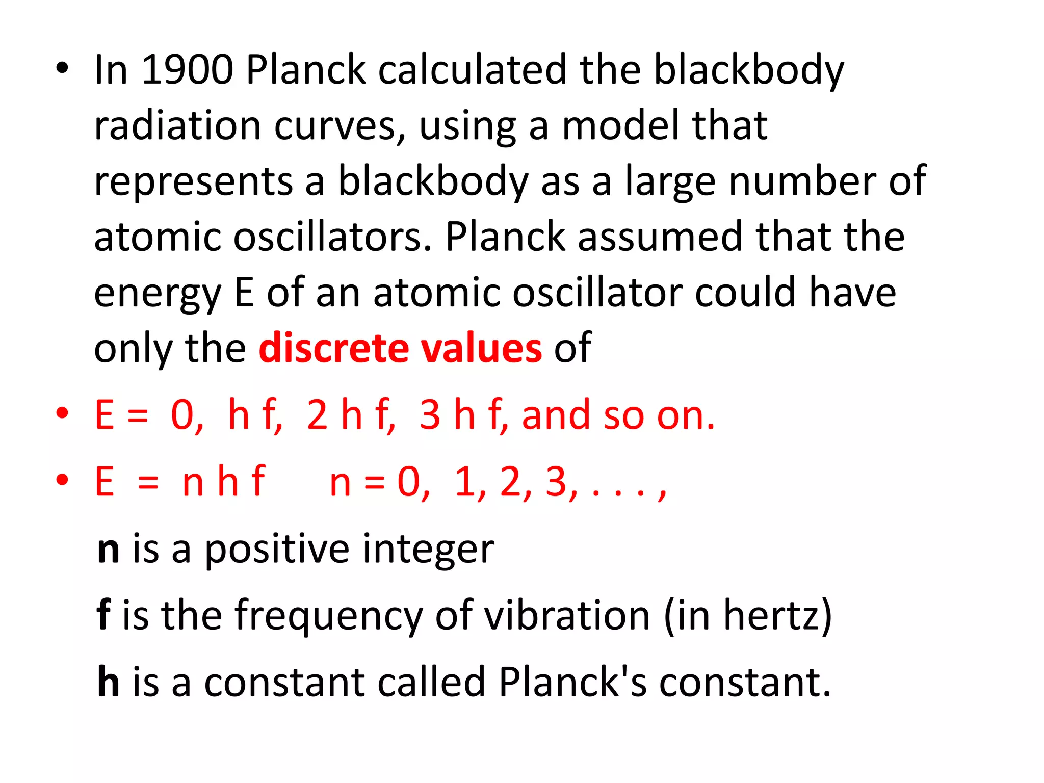 • In 1900 Planck calculated the blackbody
radiation curves, using a model that
represents a blackbody as a large number of
atomic oscillators. Planck assumed that the
energy E of an atomic oscillator could have
only the discrete values of
• E = 0, h f, 2 h f, 3 h f, and so on.
• E = n h f n = 0, 1, 2, 3, . . . ,
n is a positive integer
f is the frequency of vibration (in hertz)
h is a constant called Planck's constant.
 