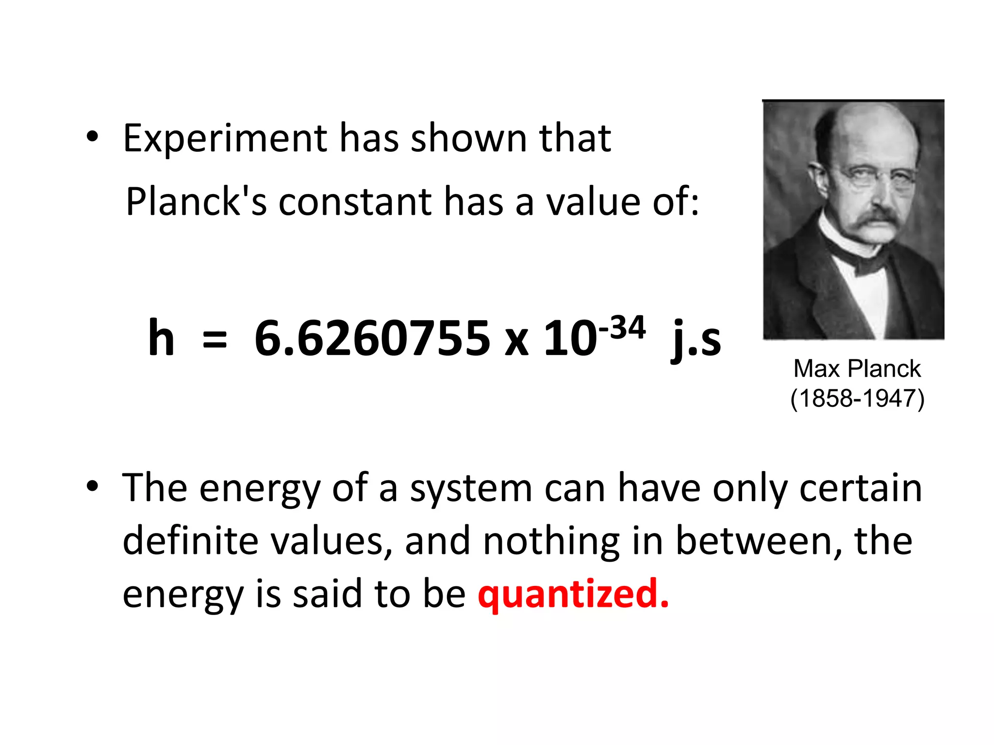 • Experiment has shown that
Planck's constant has a value of:
h = 6.6260755 x 10-34 j.s
• The energy of a system can have only certain
definite values, and nothing in between, the
energy is said to be quantized.
Max Planck
(1858-1947)
 