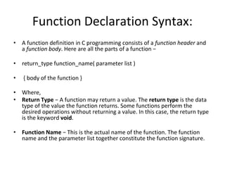 Function Declaration Syntax:
• A function definition in C programming consists of a function header and
a function body. Here are all the parts of a function −
• return_type function_name( parameter list )
• { body of the function }
• Where,
• Return Type − A function may return a value. The return type is the data
type of the value the function returns. Some functions perform the
desired operations without returning a value. In this case, the return type
is the keyword void.
• Function Name − This is the actual name of the function. The function
name and the parameter list together constitute the function signature.
 